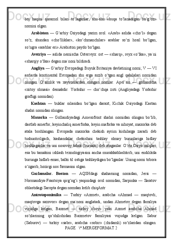         
boj   haqini   qoramol   bilan   to laganlar,   shu-shu   «buqa   to lanadigan   bo g oz»ʻ ʻ ʻ ʻ
nomini olgan.
Arabiston   —   G arbiy   Osiyodagi   yarim   orol.   «Arab»   aslida   «cho l»   degan	
ʻ ʻ
so z,   shundan   «cho lliklar»,   «ko chmanchilar»   arablar   so zi   hosil   bo lgan,	
ʻ ʻ ʻ ʻ ʻ
so ngra «arablar eri» Arabiston paydo bo lgan.
ʻ ʻ
Avstriya   — aslida nemischa Osterreyx: ost — «sharq», reyx «o lka», ya`ni	
ʻ
«sharqiy o lka» degan ma`noni bildiradi.	
ʻ
Angliya  — G arbiy Evropadagi Buyuk Britaniya davlatining nomi; V — VI	
ʻ
asrlarda   kontinental   Evropadan   shu   erga   suzib   o tgan   angl   qabilalari   nomidan	
ʻ
olingan.   O simlik   va   xayvonlardan   olingan   nomlar.   Apel’sin   —   gollandcha	
ʻ
«xitoy   olmasi»   demakdir.   Yorkshir   —   cho chqa   zoti   (Angliyadagi   Yorkshir	
ʻ
grafligi nomidan).
Kashtan   —   buklar   oilasidan   bo lgan   daraxt,   Kichik   Osiyodagi   Kastan	
ʻ
shahri nomidan olingan.
Maxorka   —   Gollandiyadagi   Amesofront   shahri   nomidan   olingan   bo lib,	
ʻ
dastlab amerfor, keyinchaliq amerforka, keyin maforka va nihoyat, maxorka deb
atala   boshlangan.   Evropada   maxorka   chekish   ayrim   kishilarga   zararli   deb
tushuntirilgach,   kashandalar   chekishini   tashlay   olmay   burunlariga   hidlay
boshlaganlar va uni nosovoy tabak (burnaki) deb ataganlar. O rta Osiyo xalqlari	
ʻ
esa  bu tamakini  ishlash  texnologiyasini  ancha  murakkablashtirib, uni  endilikda
burunga hidlab emas, balki til ostiga tashlaydigan bo lganlar. Uning nomi tobora	
ʻ
o zgarib, hozirgi nos formasini olgan.	
ʻ
Gazlamalar.   Boston   —   AQSHdagi   shaharning   nomidan,   Jersi   —
Normandiya-Frantsiya   qirg og i   yaqinidagi   orol   nomidan,   Sarpinka   —   Saratov	
ʻ ʻ
oblastidagi Saropta degan nomdan kelib chiqAntr
Antrotoponimika   —   Turkiy   «Axmet»,   arabcha   «Ahmad   —   maqtovli,
maqtovga   sazovor»   degan   ma`noni   anglatadi,   undan   Ahmetov   degan   familiya
vujudga   kelgan;   Baxmet   —   turkiy   «boy»   yoki   Axmet   arabcha   Ahmad
so zlarining   qo shilishidan   Baxmetov   familiyasi   vujudga   kelgan.   Sabur	
ʻ ʻ
(Saburov)   —   turkiy   «sabr»,   arabcha   «sobir»   (chidamli)   so zlaridan   olingan.	
ʻ
 PAGE   \* MERGEFORMAT 2 