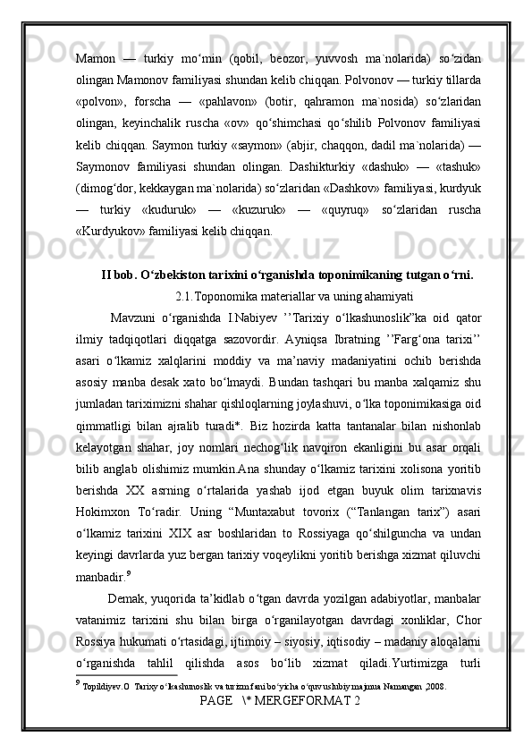         
Mamon   —   turkiy   mo min   (qobil,   beozor,   yuvvosh   ma`nolarida)   so zidanʻ ʻ
olingan Mamonov familiyasi shundan kelib chiqqan. Polvonov — turkiy tillarda
«polvon»,   forscha   —   «pahlavon»   (botir,   qahramon   ma`nosida)   so zlaridan	
ʻ
olingan,   keyinchalik   ruscha   «ov»   qo shimchasi   qo shilib   Polvonov   familiyasi	
ʻ ʻ
kelib chiqqan. Saymon turkiy «saymon» (abjir, chaqqon, dadil ma`nolarida) —
Saymonov   familiyasi   shundan   olingan.   Dashikturkiy   «dashuk»   —   «tashuk»
(dimog dor, kekkaygan ma`nolarida) so zlaridan «Dashkov» familiyasi, kurdyuk	
ʻ ʻ
—   turkiy   «kuduruk»   —   «kuzuruk»   —   «quyruq»   so zlaridan   ruscha	
ʻ
«Kurdyukov» familiyasi kelib chiqqan.
        II bob. O zbekiston tarixini o rganishda toponimikaning tutgan o rni.	
ʻ ʻ ʻ
2.1.Toponomika materiallar va uning ahamiyati
  Mavzuni   o rganishda   I.Nabiyev   ’’Tarixiy   o lkashunoslik”ka   oid   qator	
ʻ ʻ
ilmiy   tadqiqotlari   diqqatga   sazovordir.   Ayniqsa   Ibratning   ’’Farg ona   tarixi’’	
ʻ
asari   o lkamiz   xalqlarini   moddiy   va   ma’naviy   madaniyatini   ochib   berishda	
ʻ
asosiy   manba   desak   xato   bo lmaydi.   Bundan   tashqari   bu   manba   xalqamiz   shu	
ʻ
jumladan tariximizni shahar qishloqlarning joylashuvi, o lka toponimikasiga oid	
ʻ
qimmatligi   bilan   ajralib   turadi*.   Biz   hozirda   katta   tantanalar   bilan   nishonlab
kelayotgan   shahar,   joy   nomlari   nechog lik   navqiron   ekanligini   bu   asar   orqali	
ʻ
bilib   anglab   olishimiz   mumkin.Ana   shunday   o lkamiz   tarixini   xolisona   yoritib	
ʻ
berishda   XX   asrning   o rtalarida   yashab   ijod   etgan   buyuk   olim   tarixnavis	
ʻ
Hokimxon   To radir.   Uning   “Muntaxabut   tovorix   (“Tanlangan   tarix”)   asari	
ʻ
o lkamiz   tarixini   XIX   asr   boshlaridan   to   Rossiyaga   qo shilguncha   va   undan	
ʻ ʻ
keyingi davrlarda yuz bergan tarixiy voqeylikni yoritib berishga xizmat qiluvchi
manbadir. 9
Demak, yuqorida ta’kidlab o tgan davrda yozilgan adabiyotlar, manbalar	
ʻ
vatanimiz   tarixini   shu   bilan   birga   o rganilayotgan   davrdagi   xonliklar,   Chor	
ʻ
Rossiya hukumati o rtasidagi, ijtimoiy – siyosiy, iqtisodiy – madaniy aloqalarni	
ʻ
o rganishda   tahlil   qilishda   asos   bo lib   xizmat   qiladi.Yurtimizga   turli	
ʻ ʻ
9
 Topildiyev.O  Tarixy o lkashunoslik va turizm fani bo yicha o quv uslubiy majmua Namangan ,2008.	
ʻ ʻ ʻ
 PAGE   \* MERGEFORMAT 2 