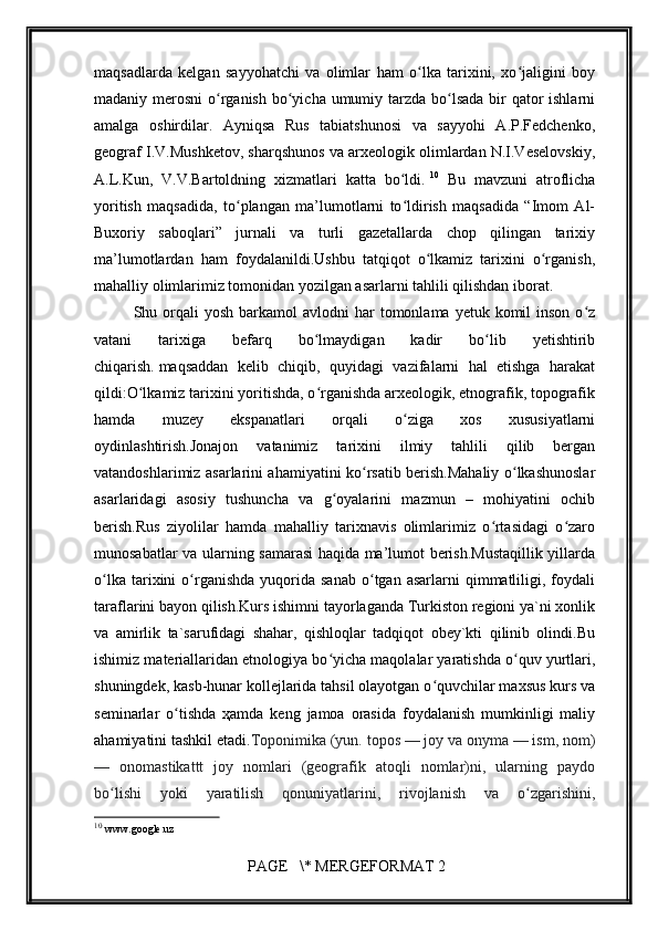         
maqsadlarda   kelgan   sayyohatchi   va   olimlar   ham   o lka   tarixini,   xo jaligini   boyʻ ʻ
madaniy merosni  o rganish bo yicha umumiy tarzda bo lsada bir qator ishlarni	
ʻ ʻ ʻ
amalga   oshirdilar.   Ayniqsa   Rus   tabiatshunosi   va   sayyohi   A.P.Fedchenko,
geograf I.V.Mushketov, sharqshunos va arxeologik olimlardan N.I.Veselovskiy,
A.L.Kun,   V.V.Bartoldning   xizmatlari   katta   bo ldi.	
ʻ   10
  Bu   mavzuni   atroflicha
yoritish   maqsadida,   to plangan   ma’lumotlarni   to ldirish   maqsadida   “Imom   Al-	
ʻ ʻ
Buxoriy   saboqlari”   jurnali   va   turli   gazetallarda   chop   qilingan   tarixiy
ma’lumotlardan   ham   foydalanildi.Ushbu   tatqiqot   o lkamiz   tarixini   o rganish,	
ʻ ʻ
mahalliy olimlarimiz tomonidan yozilgan asarlarni tahlili qilishdan iborat.
Shu orqali  yosh  barkamol  avlodni   har  tomonlama  yetuk komil   inson  o z	
ʻ
vatani   tarixiga   befarq   bo lmaydigan   kadir   bo lib   yetishtirib	
ʻ ʻ
chiqarish.   maqsaddan   kelib   chiqib,   quyidagi   vazifalarni   hal   etishga   harakat
qildi:O lkamiz tarixini yoritishda, o rganishda arxeologik, etnografik, topografik	
ʻ ʻ
hamda   muzey   ekspanatlari   orqali   o ziga   xos   xususiyatlarni	
ʻ
oydinlashtirish.Jonajon   vatanimiz   tarixini   ilmiy   tahlili   qilib   bergan
vatandoshlarimiz asarlarini ahamiyatini ko rsatib berish.Mahaliy o lkashunoslar	
ʻ ʻ
asarlaridagi   asosiy   tushuncha   va   g oyalarini   mazmun   –   mohiyatini   ochib	
ʻ
berish.Rus   ziyolilar   hamda   mahalliy   tarixnavis   olimlarimiz   o rtasidagi   o zaro	
ʻ ʻ
munosabatlar va ularning samarasi haqida ma’lumot berish.Mustaqillik yillarda
o lka  tarixini   o rganishda   yuqorida  sanab  o tgan  asarlarni   qimmatliligi,  foydali	
ʻ ʻ ʻ
taraflarini bayon qilish.Kurs ishimni tayorlaganda Turkiston regioni ya`ni xonlik
va   amirlik   ta`sarufidagi   shahar,   qishloqlar   tadqiqot   obey`kti   qilinib   olindi.Bu
ishimiz materiallaridan etnologiya bo yicha maqolalar yaratishda o quv yurtlari,	
ʻ ʻ
shuningdek, kasb-hunar kollejlarida tahsil olayotgan o quvchilar maxsus kurs va	
ʻ
seminarlar   o tishda   ҳamda   keng   jamoa   orasida   foydalanish   mumkinligi   maliy	
ʻ
ahamiyatini tashkil etadi. Toponimika   (yun. topos — joy va onyma — ism, nom)
—   onomastikattt   joy   nomlari   (geografik   atoqli   nomlar)ni,   ularning   paydo
bo lishi   yoki   yaratilish   qonuniyatlarini,   rivojlanish   va   o zgarishini,	
ʻ ʻ
10
  www.google.uz 
 PAGE   \* MERGEFORMAT 2 