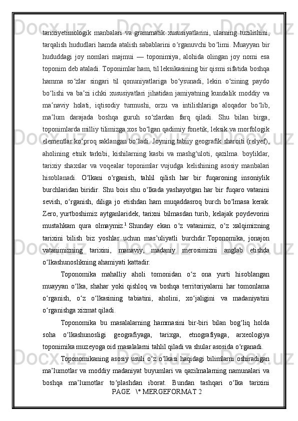         
tarixiyetimologik   manbalari   va   grammatik   xususiyatlarini,   ularning   tuzilishini,
tarqalish hududlari hamda atalish sabablarini o rganuvchi bo limi. Muayyan birʻ ʻ
hududdagi   joy   nomlari   majmui   —   toponimiya,   alohida   olingan   joy   nomi   esa
toponim deb ataladi. Toponimlar ham, til leksikasining bir qismi sifatida boshqa
hamma   so zlar   singari   til   qonuniyatlariga   bo ysunadi,   lekin   o zining   paydo	
ʻ ʻ ʻ
bo lishi   va   ba zi   ichki   xususiyatlari   jihatidan   jamiyatning   kundalik   moddiy   va	
ʻ ʼ
ma naviy   holati,   iqtisodiy   turmushi,   orzu   va   intilishlariga   aloqador   bo lib,
ʼ ʻ
ma lum   darajada   boshqa   guruh   so zlardan   farq   qiladi.   Shu   bilan   birga,
ʼ ʻ
toponimlarda milliy tilimizga xos bo lgan qadimiy fonetik, leksik va morfologik	
ʻ
elementlar ko proq saklangan bo ladi. Joyning tabiiy geografik sharoiti (relyef),	
ʻ ʻ
aholining   etnik   tarkibi,   kishilarning   kasbi   va   mashg uloti,   qazilma.   boyliklar,	
ʻ
tarixiy   shaxslar   va   voqealar   toponimlar   vujudga   kelishining   asosiy   manbalari
hisoblanadi.   O lkani   o rganish,   tahlil   qilish   har   bir   fuqaroning   insoniylik	
ʻ ʻ
burchlaridan   biridir.   Shu   bois   shu   o lkada   yashayotgan   har   bir   fuqaro   vatanini	
ʻ
sеvish,   o rganish,   diliga   jo   etishdan   ham   muqaddasroq   burch   bo lmasa   kеrak.	
ʻ ʻ
Zеro,   yurtboshimiz   aytganlaridеk,   tarixni   bilmasdan   turib,   kеlajak   poydеvorini
mustahkam   qura   olmaymiz. 1
  Shunday   ekan   o z   vatanimiz,   o z   xalqimizning	
ʻ ʻ
tarixini   bilish   biz   yoshlar   uchun   mas’uliyatli   burchdir.Toponomika,   jonajon
vatanimizning   tarixini,   manaviy,   madaniy   mеrosimizni   anglab   еtishda
o lkashunoslikning ahamiyati kattadir.	
ʻ
Toponomika   mahalliy   aholi   tomonidan   o z   ona   yurti   hisoblangan	
ʻ
muayyan   o lka,   shahar   yoki   qishloq   va   boshqa   tеrritoriyalarni   har   tomonlama	
ʻ
o rganish,   o z   o lkasining   tabiatini,   aholini,   xo jaligini   va   madaniyatini	
ʻ ʻ ʻ ʻ
o rganishga xizmat qiladi.
ʻ
Toponomika   bu   masalalarning   hammasini   bir-biri   bilan   bog liq   holda	
ʻ
soha   o lkashunosligi   gеografiyaga,   tarixga,   etnografiyaga,   arxеologiya	
ʻ
toponimika muzeyoga oid masalalarni tahlil qiladi va shular asosida o rganadi.	
ʻ
Toponomikaning  asosiy  usuli  o z o lkasi   haqidagi   bilimlarni  oshiradigan	
ʻ ʻ
ma’lumotlar va moddiy madaniyat  buyumlari va qazilmalarning namunalari va
boshqa   ma’lumotlar   to plashdan   iborat.   Bundan   tashqari   o lka   tarixini	
ʻ ʻ
 PAGE   \* MERGEFORMAT 2 