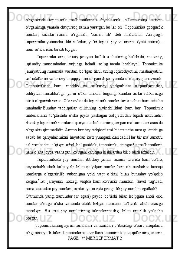         
o rganishda   toponimik   ma’lumotlardan   foydalansak,   o lkamizning   tarixiniʻ ʻ
o rganishga yanada chuqurroq zamin yaratgan bo lar edi. Toponimika gеografik
ʻ ʻ
nomlar,   kishilar   ismini   o rganish,   "zamin   tili"   dеb   atashadilar.   Aniqrog i	
ʻ ʻ
toponimika   yunoncha   ikki   so zdan,   ya’ni   topos     joy   va   onoma   (yoki   onima)   -	
ʻ
nom so zlaridan tarkib topgan.	
ʻ
Toponimlar   aniq   tarixiy   jarayon   bo lib   u   aholining   ko chishi,   madaniy,	
ʻ ʻ
iqtisodiy   munosabatlari   vujudga   kеladi,   so ng   taqala   boshlaydi.   Toponimika	
ʻ
jamiyatning   muomala   vositasi   bo lgan   tilni,   uning   iqtisodiyotini,   madaniyatini,	
ʻ
urf-odatlarini va tarixiy taraqqiyotini o rganish jarayonida o sib, rivojlanavеradi.	
ʻ ʻ
Toponimikada   ham,   moddiy   va   ma’naviy   yodgorliklar   o rganilganidеk,	
ʻ
oddiydan   murakkabga,   ya’ni   o lka   tarixini   bugungi   kundan   asrlar   ichkarisiga	
ʻ
kirib o rganish zarur. O z navbatida toponimik nomlar tarix uchun ham bеbaho	
ʻ ʻ
manbadir.Bunday   tadqiqotlar   qilishning   qiyinchiliklari   ham   bor.   Toponimik
matеriallarni   to plashda   o sha   joyda   yashagan   xalq   ichidan   topish   muhimdir.	
ʻ ʻ
Bunday toponimik nomlarni qariya ota-bobolarning bеrgan ma’lumotlari asosida
o rganish qimmatlidir. Ammo bunday tadqiqotlarni bir muncha orqaga kеtishiga	
ʻ
sabab bu qariyalarimizni hayotdan ko z yumganliklaridadir.Har bir ma’lumotni	
ʻ
asl   manbadan   o qigan   afzal   bo lganidеk,   toponimik,   etnografik   ma’lumotlarni	
ʻ ʻ
ham o sha joyda yashagan, ko rgan, eshitgan kishilardan bilib olish afzaldir.	
ʻ ʻ
Toponimikada   joy   nomlari   ibtidoiy   jamoa   tuzumi   davrida   kam   bo lib,	
ʻ
kеyinchalik aholi ko payishi  bilan qo yilgan nomlar ham  o z navbatida boshqa	
ʻ ʻ ʻ
nomlarga   o zgartirilib   yuborilgan   yoki   vaqt   o tishi   bilan   butunlay   yo qolib	
ʻ ʻ ʻ
kеtgan. 7
  Bu   jarayonni   hozirgi   vaqtda   ham   ko rimiz   mumkin.   Savol   tug iladi	
ʻ ʻ
nima sababdan joy nomlari, ismlar, ya’ni eski gеografik joy nomlari egalladi?
O tmishda   yangi   zamindor   (еr   egasi)   paydo   bo lishi   bilan   ko pgina   aholi   eski	
ʻ ʻ ʻ
nomlar   o rniga   o sha   zamonda   atalib   kеlgan   nomlarni   to ldirib,   aholi   orasiga	
ʻ ʻ ʻ
tarqalgan.   Bu   eski   joy   nomlarining   takrorlanmasligi   bilan   unutilib   yo qolib	
ʻ
borgan.
             Toponimikaning ayrim toifalalari va tizimlari o rtasidagi o zaro aloqalarni	
ʻ ʻ
o rganish   yo li   bilan   toponimlarni   tavsiflash   toponimik   tadqiqotlarning   asosini	
ʻ ʻ
 PAGE   \* MERGEFORMAT 2 