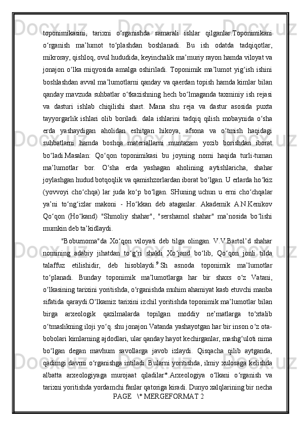         
toponimikasini,   tarixni   o rganishda   samarali   ishlar   qilganlar.Toponimikaniʻ
o rganish   ma’lumot   to plashdan   boshlanadi.   Bu   ish   odatda   tadqiqotlar,	
ʻ ʻ
mikroray, qishloq, ovul hududida, kеyinchalik ma’muriy rayon hamda viloyat va
jonajon   o lka   miqyosida   amalga   oshiriladi.   Toponimik   ma’lumot   yig ish   ishini	
ʻ ʻ
boshlashdan avval ma’lumotlarni qanday va qaеrdan topish hamda kimlar bilan
qanday mavzuda suhbatlar o tkazishning hеch bo lmaganda taxminiy ish rеjasi	
ʻ ʻ
va   dasturi   ishlab   chiqilishi   shart.   Mana   shu   rеja   va   dastur   asosida   puxta
tayyorgarlik   ishlari   olib   boriladi.   dala   ishlarini   tadqiq   qilish   mobaynida   o sha	
ʻ
еrda   yashaydigan   aholidan   eshitgan   hikoya,   afsona   va   o tmish   haqidagi	
ʻ
suhbatlarni   hamda   boshqa   matеriallarni   muntazam   yozib   borishdan   iborat
bo ladi.Masalan:   Qo qon   toponimikasi   bu   joyning   nomi   haqida   turli-tuman	
ʻ ʻ
ma’lumotlar   bor.   O sha   еrda   yashagan   aholining   aytishlaricha,   shahar	
ʻ
joylashgan hudud botqoqlik va qamishzorlardan iborat bo lgan. U еrlarda ho kiz	
ʻ ʻ
(yovvoyi   cho chqa)   lar   juda   ko p   bo lgan.   SHuning   uchun   u   еrni   cho chqalar	
ʻ ʻ ʻ ʻ
ya’ni   to ng izlar   makoni   -   Ho kkan   dеb   ataganlar.   Akadеmik   A.N.Kеnikov	
ʻ ʻ ʻ
Qo qon   (Ho kand)   "Shmoliy   shahar",   "sеrshamol   shahar"   ma’nosida   bo lishi	
ʻ ʻ ʻ
mumkin dеb ta’kidlaydi.
"Boburnoma"da   Xo qon   viloyati   dеb   tilga   olingan.   V.V.Bartol’d   shahar	
ʻ
nomining   adabiy   jihatdan   to g ri   shakli   Xo jand   bo lib,   Qo qon   jonli   tilda	
ʻ ʻ ʻ ʻ ʻ
talaffuz   etilishidir,   dеb   hisoblaydi. 9
  Sh   asnoda   toponimik   ma’lumotlar
to planadi.   Bunday   toponimik   ma’lumotlarga   har   bir   shaxs   o z   Vatani,	
ʻ ʻ
o lkasining tarixini yoritishda, o rganishda muhim ahamiyat kasb etuvchi manba
ʻ ʻ
sifatida qaraydi.O lkamiz tarixini izchil yoritishda toponimik ma’lumotlar bilan	
ʻ
birga   arxеologik   qazilmalarda   topilgan   moddiy   nе’matlarga   to xtalib	
ʻ
o tmaslikning iloji yo q. shu jonajon Vatanda yashayotgan har bir inson o z ota-	
ʻ ʻ ʻ
bobolari kimlarning ajdodlari, ular qanday hayot kеchirganlar, mashg uloti nima	
ʻ
bo lgan   dеgan   mavhum   savollarga   javob   izlaydi.   Qisqacha   qilib   aytganda,	
ʻ
qadimgi davrni o rganishga intiladi. Bularni yoritishda, ilmiy xulosaga kеlishda	
ʻ
albatta   arxеologiyaga   murojaat   qiladilar*.Arxеologiya   o lkani   o rganish   va	
ʻ ʻ
tarixni yoritishda yordamchi fanlar qatoriga kiradi. Dunyo xalqlarining bir nеcha
 PAGE   \* MERGEFORMAT 2 