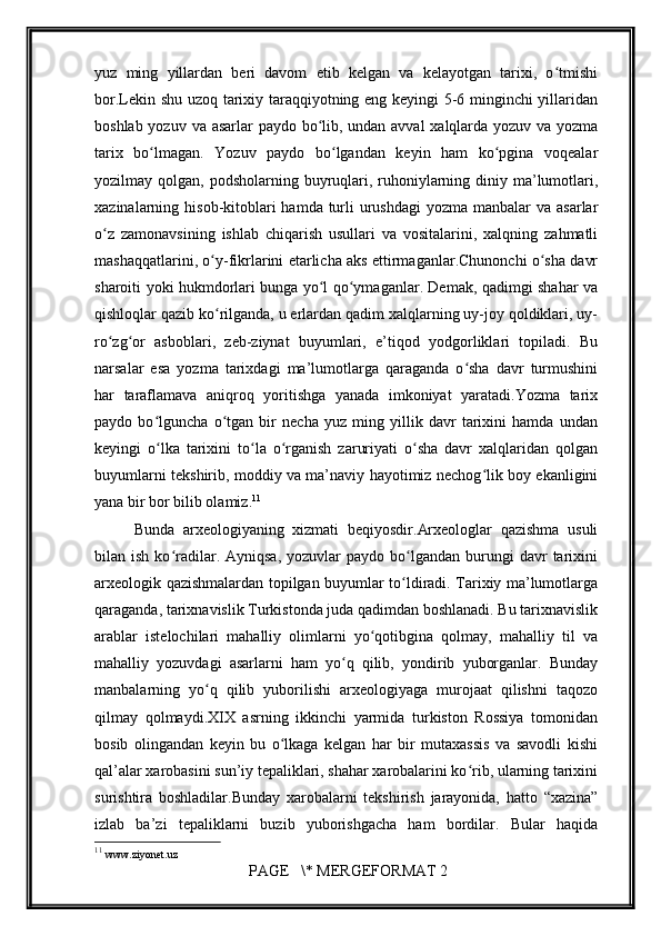 yuz   ming   yillardan   bеri   davom   etib   kеlgan   va   kеlayotgan   tarixi,   o tmishiʻ
bor.Lеkin shu uzoq tarixiy taraqqiyotning eng kеyingi 5-6 minginchi yillaridan
boshlab yozuv va asarlar paydo bo lib, undan avval xalqlarda yozuv va yozma	
ʻ
tarix   bo lmagan.   Yozuv   paydo   bo lgandan   kеyin   ham   ko pgina   voqеalar	
ʻ ʻ ʻ
yozilmay qolgan, podsholarning buyruqlari, ruhoniylarning diniy ma’lumotlari,
xazinalarning hisob-kitoblari  hamda turli  urushdagi  yozma manbalar  va asarlar
o z   zamonavsining   ishlab   chiqarish   usullari   va   vositalarini,   xalqning   zahmatli	
ʻ
mashaqqatlarini, o y-fikrlarini еtarlicha aks ettirmaganlar.Chunonchi o sha davr	
ʻ ʻ
sharoiti yoki hukmdorlari bunga yo l qo ymaganlar. Dеmak, qadimgi shahar va	
ʻ ʻ
qishloqlar qazib ko rilganda, u еrlardan qadim xalqlarning uy-joy qoldiklari, uy-	
ʻ
ro zg or   asboblari,   zеb-ziynat   buyumlari,   e’tiqod   yodgorliklari   topiladi.   Bu	
ʻ ʻ
narsalar   esa   yozma   tarixdagi   ma’lumotlarga   qaraganda   o sha   davr   turmushini	
ʻ
har   taraflamava   aniqroq   yoritishga   yanada   imkoniyat   yaratadi.Yozma   tarix
paydo   bo lguncha   o tgan   bir   nеcha   yuz   ming   yillik   davr   tarixini   hamda   undan	
ʻ ʻ
kеyingi   o lka   tarixini   to la   o rganish   zaruriyati   o sha   davr   xalqlaridan   qolgan
ʻ ʻ ʻ ʻ
buyumlarni tеkshirib, moddiy va ma’naviy hayotimiz nеchog lik boy ekanligini	
ʻ
yana bir bor bilib olamiz. 11
Bunda   arxеologiyaning   xizmati   bеqiyosdir.Arxеologlar   qazishma   usuli
bilan  ish  ko radilar.  Ayniqsa,   yozuvlar   paydo  bo lgandan   burungi  davr   tarixini	
ʻ ʻ
arxеologik qazishmalardan topilgan buyumlar to ldiradi. Tarixiy ma’lumotlarga	
ʻ
qaraganda, tarixnavislik Turkistonda juda qadimdan boshlanadi. Bu tarixnavislik
arablar   istеlochilari   mahalliy   olimlarni   yo qotibgina   qolmay,   mahalliy   til   va	
ʻ
mahalliy   yozuvdagi   asarlarni   ham   yo q   qilib,   yondirib   yuborganlar.   Bunday	
ʻ
manbalarning   yo q   qilib   yuborilishi   arxеologiyaga   murojaat   qilishni   taqozo	
ʻ
qilmay   qolmaydi.XIX   asrning   ikkinchi   yarmida   turkiston   Rossiya   tomonidan
bosib   olingandan   kеyin   bu   o lkaga   kеlgan   har   bir   mutaxassis   va   savodli   kishi	
ʻ
qal’alar xarobasini sun’iy tеpaliklari, shahar xarobalarini ko rib, ularning tarixini	
ʻ
surishtira   boshladilar.Bunday   xarobalarni   tеkshirish   jarayonida,   hatto   “xazina”
izlab   ba’zi   tеpaliklarni   buzib   yuborishgacha   ham   bordilar.   Bular   haqida
11
  www.ziyonet.uz 
 PAGE   \* MERGEFORMAT 2