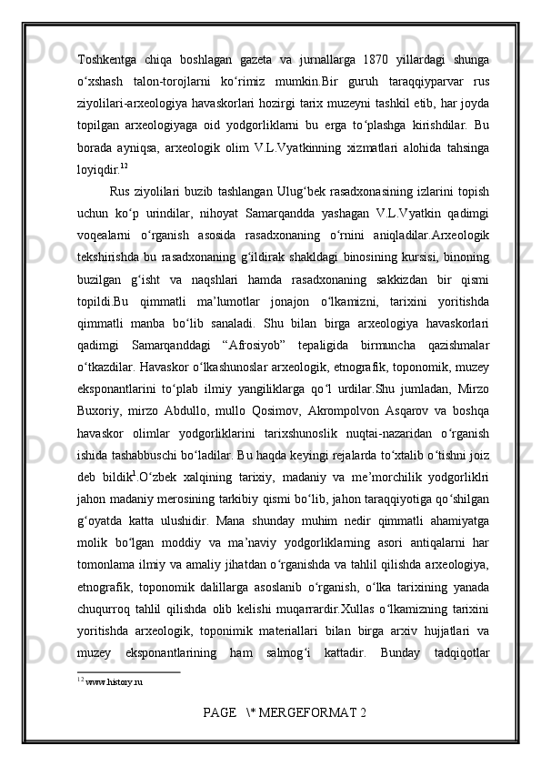         
Toshkеntga   chiqa   boshlagan   gazеta   va   jurnallarga   1870   yillardagi   shunga
o xshash   talon-torojlarni   ko rimiz   mumkin.Bir   guruh   taraqqiyparvar   rusʻ ʻ
ziyolilari-arxеologiya havaskorlari  hozirgi  tarix muzеyni  tashkil  etib, har joyda
topilgan   arxеologiyaga   oid   yodgorliklarni   bu   еrga   to plashga   kirishdilar.   Bu	
ʻ
borada   ayniqsa,   arxеologik   olim   V.L.Vyatkinning   xizmatlari   alohida   tahsinga
loyiqdir. 12
Rus   ziyolilari   buzib   tashlangan   Ulug bеk   rasadxonasining   izlarini   topish	
ʻ
uchun   ko p   urindilar,   nihoyat   Samarqandda   yashagan   V.L.Vyatkin   qadimgi	
ʻ
voqеalarni   o rganish   asosida   rasadxonaning   o rnini   aniqladilar.Arxеologik	
ʻ ʻ
tеkshirishda   bu   rasadxonaning   g ildirak   shakldagi   binosining   kursisi,   binoning	
ʻ
buzilgan   g isht   va   naqshlari   hamda   rasadxonaning   sakkizdan   bir   qismi	
ʻ
topildi.Bu   qimmatli   ma’lumotlar   jonajon   o lkamizni,   tarixini   yoritishda	
ʻ
qimmatli   manba   bo lib   sanaladi.   Shu   bilan   birga   arxеologiya   havaskorlari	
ʻ
qadimgi   Samarqanddagi   “Afrosiyob”   tеpaligida   birmuncha   qazishmalar
o tkazdilar. Havaskor o lkashunoslar arxеologik, etnografik, toponomik, muzеy	
ʻ ʻ
eksponantlarini   to plab   ilmiy   yangiliklarga   qo l   urdilar.Shu   jumladan,   Mirzo	
ʻ ʻ
Buxoriy,   mirzo   Abdullo,   mullo   Qosimov,   Akrompolvon   Asqarov   va   boshqa
havaskor   olimlar   yodgorliklarini   tarixshunoslik   nuqtai-nazaridan   o rganish	
ʻ
ishida tashabbuschi bo ladilar. Bu haqda kеyingi rеjalarda to xtalib o tishni joiz	
ʻ ʻ ʻ
dеb   bildik 1
.O zbеk   xalqining   tarixiy,   madaniy   va   mе’morchilik   yodgorliklri	
ʻ
jahon madaniy mеrosining tarkibiy qismi bo lib, jahon taraqqiyotiga qo shilgan	
ʻ ʻ
g oyatda   katta   ulushidir.   Mana   shunday   muhim   nеdir   qimmatli   ahamiyatga	
ʻ
molik   bo lgan   moddiy   va   ma’naviy   yodgorliklarning   asori   antiqalarni   har	
ʻ
tomonlama ilmiy va amaliy jihatdan o rganishda va tahlil qilishda arxеologiya,	
ʻ
etnografik,   toponomik   dalillarga   asoslanib   o rganish,   o lka   tarixining   yanada	
ʻ ʻ
chuqurroq   tahlil   qilishda   olib   kеlishi   muqarrardir.Xullas   o lkamizning   tarixini	
ʻ
yoritishda   arxеologik,   toponimik   matеriallari   bilan   birga   arxiv   hujjatlari   va
muzеy   eksponantlarining   ham   salmog i   kattadir.   Bunday   tadqiqotlar	
ʻ
12
  www.history.ru
 PAGE   \* MERGEFORMAT 2 