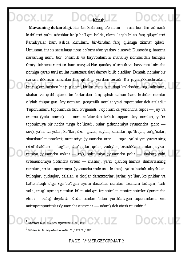         
Kirish
   Mavzuning dolzarbligi.   Har bir kishining o z nomi — ismi bor. Bir xil ismliʻ
kishilarni ya’ni adashlar  ko p bo lgan holda, ulami  laqab bilan farq qilganlarni	
ʻ ʻ
Familiyalar   ham   aslida   kishilarni   bir-biridan   farq   qilishga   xizmat   qiladi.
Umuman, inson narsalarga nom qo ymasdan yashay olmaydi Dunyodagi hamma	
ʻ
narsaning   nomi   bor.   o simlik   va   hayvonlarnini   mahalliy   nomlaridan   tashqari	
ʻ
ilmiy, lotincha nomlari ham mavjud Har qanday o simlik va hayvonni lotincha	
ʻ
nomiga qarab turli millat mutaxassislari darrov bilib oladilar. Demak, nomlar bir
narsani  ikkinchi  narsadan farq qilishga yordam  beradi. Bir  joyni ikkinchisidan,
bir jilg ani boshqa bir jilg adan, bir ko chani yonidagi ko chadan, tog -adirlami,	
ʻ ʻ ʻ ʻ ʻ
shahar   va   qishloqlarni   bir-birlaridan   farq   qilish   uchun   ham   kishilar   nomlar
o ylab chiqar gan. Joy nomlari, geografik nomlar yoki toponimlar deb ataladi.	
ʻ 1
Toponimlarni toponimika fani o rganadi. Toponimika yunoncha topos — joy va	
ʻ
onoma   (yoki   onima)   —   nom   so zlaridan   tarkib   topgan.   Joy   nomlari,   ya’ni	
ʻ
toponimiya   bir   necha   turga   bo linadi,   bular   gidronomiya   (yunoncha   gidro   —	
ʻ
suv), ya’ni daryolar, ko llar, den- gizlar, soylar, kanallar, qo ltiqlar, bo g ozlar,	
ʻ ʻ ʻ ʻ
sharsharalar   nomlari;   oronimiya   (yunoncha   oros   —   togo,   ya’ni   yer   yuzasining
relef  shakllari — tog lar, cho qqilar, qirlar, vodiylar, tekisliklar  nomlari;  oyko-	
ʻ ʻ
nimiya   (yunoncha   oykos   —   uy),   polinimiya   (yunoncha   polis   —   shahar)   yoki
urbanonomiya   (lotincha   urbos   —   shahar),   ya’ni   qishloq   hamda   shaharlaming
nomlari,   mikrotoponimiya   (yunoncha   mikros   -   kichik),   ya’ni   kichik   obyektlar:
buloqlar,   quduqlar,   dalalar,   o tloqlar   daraxtzorlar,   jarlar,   yo llar,   ko priklar   va	
ʻ ʻ ʻ
hatto   atoqli   otga   ega   bo lgari   ayrim   daraxtlar   nomlari.   Bundan   tashqari,   turli	
ʻ
xalq, urug -aymoq  nomlari   bilan atalgan  toponimlar   etnotoponimlar   (yunoncha	
ʻ
etnos   -   xalq)   deyiladi.   Kishi   ismlari   bilan   yuritiladigan   toponimlarni   esn
antropotoponimlar (yunoncha antropos — odam) deb atash mumkin. 2
1
  Murzaev E.M. «Ocherk toponimiki». M., 1974.  
2
  Nabiev A. Tarixiy ulkashunoslik. T., 1979 T., 1996  
 PAGE   \* MERGEFORMAT 2 