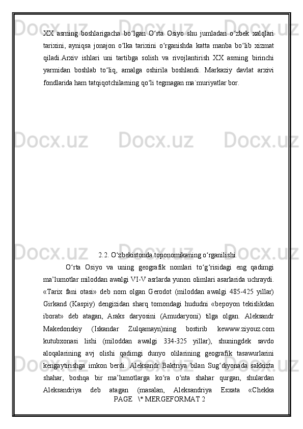         
ХХ   аsrning   bоshlаrigаchа   bo lgаn   O rtа   Оsiyo   shu   jumlаdаn   o zbеk   хаlqlаriʻ ʻ ʻ
tаriхini,   аyniqsа   jоnаjоn   o lkа   tаriхini   o rgаnishdа   kаttа   mаnbа   bo lib   хizmаt	
ʻ ʻ ʻ
qilаdi.Аrхiv   ishlаri   uni   tаrtibgа   sоlish   vа   rivоjlаntirish   ХХ   аsrning   birinchi
yarmidаn   bоshlаb   to liq,   аmаlgа   оshirilа   bоshlаndi.   Mаrkаziy   dаvlаt   аrхivi	
ʻ
fondlаrida hаm tаtqiqоtchilаrning qo li tеgmаgаn mа`muriyatlаr bоr.	
ʻ
2.2. O zbekistonda toponomikaning o rganilishi.	
ʻ ʻ
  O rta   Osiyo   va   uning   geografik   nomlari   to g risidagi   eng   qadimgi	
ʻ ʻ ʻ
ma’lumotlar miloddan awalgi VI-V asrlarda yunon olimlari asarlarida uchraydi.
«Tarix   fani   otasi»   deb   nom   olgan   Gerodot   (miloddan   awalgi   485-425   yillar)
Girkand   (Kaspiy)   dengizidan   sharq   tomondagi   hududni   «bepoyon   tekislikdan
iborat»   deb   atagan,   Araks   daryosini   (Amudaryoni)   tilga   olgan.   Aleksandr
Makedonskiy   (Iskandar   Zulqamayn)ning   bostirib   kewww.ziyouz.com
kutubxonasi   lishi   (miloddan   awalgi   334-325   yillar),   shuningdek   savdo
aloqalarining   avj   olishi   qadimgi   dunyo   olilarining   geografik   tasawurlarini
kengaytirishga   imkon   berdi.   Aleksandr   Baktriya   bilan   Sug diyonada   sakkizta	
ʻ
shahar,   boshqa   bir   ma’lumotlarga   ko ra   o nta   shahar   qurgan,   shulardan	
ʻ ʻ
Aleksandriya   deb   atagan   (masalan,   Aleksandriya   Esxata   «Chekka
 PAGE   \* MERGEFORMAT 2 