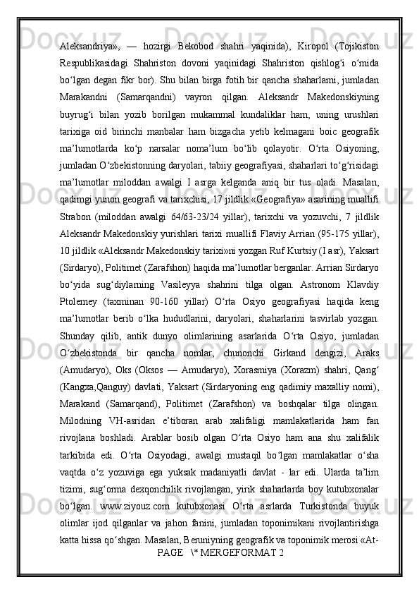         
Aleksandriya»,   —   hozirgi   Bekobod   shahri   yaqinida),   Kiropol   (Tojikiston
Respublikasidagi   Shahriston   dovoni   yaqinidagi   Shahriston   qishlog i   o midaʻ ʻ
bo lgan degan fikr bor). Shu bilan birga fotih bir  qancha shaharlami, jumladan	
ʻ
Marakandni   (Samarqandni)   vayron   qilgan.   Aleksandr   Makedonskiyning
buyrug i   bilan   yozib   borilgan   mukammal   kundaliklar   ham,   uning   urushlari	
ʻ
tarixiga   oid   birinchi   manbalar   ham   bizgacha   yetib   kelmagani   boic   geografik
ma’lumotlarda   ko p   narsalar   noma’lum   bo lib   qolayotir.   O rta   Osiyoning,	
ʻ ʻ ʻ
jumladan O zbekistonning daryolari, tabiiy geografiyasi, shaharlari to g risidagi	
ʻ ʻ ʻ
ma’lumotlar   miloddan   awalgi   I   asrga   kelganda   aniq   bir   tus   oladi.   Masalan,
qadimgi yunon geografi va tarixchisi, 17 jildlik «Geografiya» asarining muallifi
Strabon   (miloddan   awalgi   64/63-23/24   yillar),   tarixchi   va   yozuvchi,   7   jildlik
Aleksandr Makedonskiy yurishlari tarixi muallifi Flaviy Arrian (95-175 yillar),
10 jildlik «Aleksandr Makedonskiy tarixi»ni yozgan Ruf Kurtsiy (I asr), Yaksart
(Sirdaryo), Politimet (Zarafshon) haqida ma’lumotlar berganlar. Arrian Sirdaryo
bo yida   sug diylarning   Vasileyya   shahrini   tilga   olgan.   Astronom   Klavdiy	
ʻ ʻ
Ptolemey   (taxminan   90-160   yillar)   O rta   Osiyo   geografiyasi   haqida   keng	
ʻ
ma’lumotlar   berib   o lka   hududlarini,   daryolari,   shaharlarini   tasvirlab   yozgan.	
ʻ
Shunday   qilib,   antik   dunyo   olimlarining   asarlarida   O rta   Osiyo,   jumladan	
ʻ
O zbekistonda   bir   qancha   nomlar,   chunonchi   Girkand   dengizi,   Araks	
ʻ
(Amudaryo),   Oks   (Oksos   —   Amudaryo),   Xorasmiya   (Xorazm)   shahri,   Qang	
ʻ
(Kangxa,Qanguy)   davlati,   Yaksart   (Sirdaryoning   eng   qadimiy   maxalliy   nomi),
Marakand   (Samarqand),   Politimet   (Zarafshon)   va   boshqalar   tilga   olingan.
Milodning   VH-asridan   e’tiboran   arab   xalifaligi   mamlakatlarida   ham   fan
rivojlana   boshladi.   Arablar   bosib   olgan   O rta   Osiyo   ham   ana   shu   xalifalik	
ʻ
tarkibida   edi.   O rta   Osiyodagi,   awalgi   mustaqil   bo lgan   mamlakatlar   o sha	
ʻ ʻ ʻ
vaqtda   o z   yozuviga   ega   yuksak   madaniyatli   davlat   -   lar   edi.   Ularda   ta’lim	
ʻ
tizimi,   sug orma   dexqonchilik   rivojlangan,   yirik   shaharlarda   boy   kutubxonalar
ʻ
bo lgan.   www.ziyouz.com   kutubxonasi   O rta   asrlarda   Turkistonda   buyuk	
ʻ ʻ
olimlar   ijod   qilganlar   va   jahon   fanini,   jumladan   toponimikani   rivojlantirishga
katta hissa qo shgan. Masalan, Beruniyning geografik va toponimik merosi «At-	
ʻ
 PAGE   \* MERGEFORMAT 2 