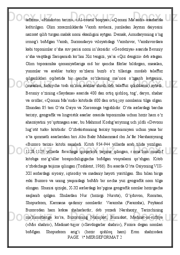         
tafxim»,   «Hindiston   tarixi»,   «Al-osorul   boqiya»,   «Qonuni   Ma’sudi»   asarlarida
keltirilgan.   Olim   xorazmliklarda   Vaxsh   suvlami,   jumladan   Jayxun   daiyosini
nazorat qilib turgan malak nomi ekanligini aytgan. Demak, Amudaryoning o ngʻ
irmog i   boMgan   Vaxsh,   Surxondaryo   viloyatidagi   Vaxshivor,   Vaxshivordara	
ʻ
kabi toponimlar o sha suv parisi nomi in’ikosidir. «Geodeziya» asarida Beruniy	
ʻ
o sha  vaqtdagi Sariqamish ko lini  Xiz tengizi, ya’ni  «Qiz dengizi» deb atagan.	
ʻ ʻ
Olim   toponimika   qonuniyatlariga   oid   bir   qancha   fikrlar   bildirgan,   masalan,
yunonlar   va   arablar   turkiy   so zlarni   buzib   o z   tillariga   moslab   talaffuz	
ʻ ʻ
qilganliklari   oqibatida   bir   qancha   so zlarning   ma’nosi   o zgarib   ketganini,	
ʻ ʻ
(masalan,   turkiycha   tosh   so zini   arablar   shosh   deb   talaffuz   qilishlarini)   aytadi.	
ʻ
Beruniy  o zining  «Saydana»   asarida  400  dan  ortiq  qishloq,  tog ,  daryo,  shahar	
ʻ ʻ
va orollar, «Qonuni Ma’sudi» kitobida 600 dan ortiq joy nomlarini tilga olgan.
Shundan   85   tasi   O rta   Osiyo   va   Xurosonga   tegishlidir.   O rta   asrlardagi   barcha	
ʻ ʻ
tarixiy, geografik va lingvistik asarlar orasida toponimika uchun hozir ham o z	
ʻ
ahamiyatini yo qotmagan asar, bu Mahmud Koshg ariymng uch jildli «Devonu	
ʻ ʻ
lug otit   turk»   kitobidir.   O zbekistonning   tarixiy   toponimiyasi   uchun   yana   bir	
ʻ ʻ
o ta   qimmatli   asarlaridan   biri   Abu   Bakr   Muhammad   ibn   Ja’far   Narshaxiyning	
ʻ
«Buxoro   tarixi»   kitobi   sanaladi.   Kitob   934-944   yillarda   arab   tilida   yozilgan.
1128-1129   yillarda   forschaga   qisqartirib   tarjima   qilingan,   r.oma’lum   muallif
kitobga   mo g ullar   bosqinchiligigacha   boMgan   voqealami   qo shgan.   Kitob	
ʻ ʻ ʻ
o zbekchaga taijima qilingan (Toshkent, 1966). Bu asarda O rta Osiyoning VIII-	
ʻ ʻ
XII   asrlardagi   siyosiy,   iqtisodiy   va   madaniy   hayoti   yoritilgan.   Shu   bilan   birga
eski   Buxoro   va   uning   yaqinidagi   boMib   bir   necha   yuz   geografik   nom   tilga
olingan. Shunisi qiziqki, X-XI asrlardagi ko pgina geografik nomlar hozirgacha	
ʻ
saqlanib   qolgan.   Shulardan   Nur   (hozirgi   Nurota),   G ijduvon,   Romitan,	
ʻ
Shopurkom,   Karmana   qadimiy   nomlardir.   Varaxsha   (Faraxsha),   Poykand
Buxorodan   ham   keksa   shaharlardir,   deb   yozadi   Narshaxiy.   Tarixchining
ma’lumotlariga   ko ra,   Buxoroning   Numijkat,   Bumiskat,   Madinat-us-sufriya	
ʻ
(«Mis   shahri»),   Madinat-tujjor   («Savdogarlar   shahri»),   Foxira   degan   nomlari
boMgan.   Shopurkom   arig i   (hozir   qishloq   ham)   Eron   shahzodasi	
ʻ
 PAGE   \* MERGEFORMAT 2 