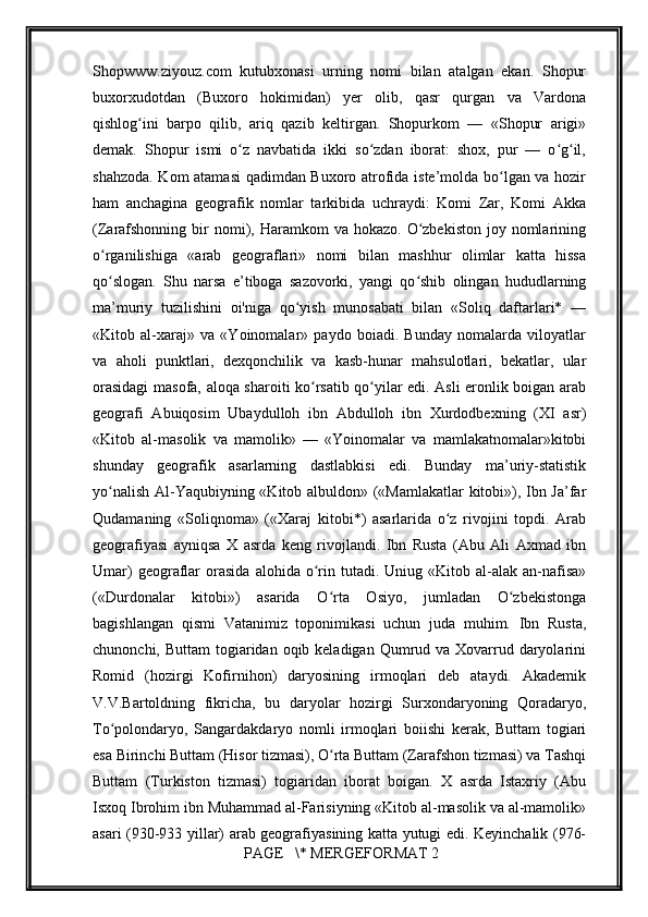         
Shopwww.ziyouz.com   kutubxonasi   urning   nomi   bilan   atalgan   ekan.   Shopur
buxorxudotdan   (Buxoro   hokimidan)   yer   olib,   qasr   qurgan   va   Vardona
qishlog ini   barpo   qilib,   ariq   qazib   keltirgan.   Shopurkom   —   «Shopur   arigi»ʻ
demak.   Shopur   ismi   o z   navbatida   ikki   so zdan   iborat:   shox,   pur   —   o g il,	
ʻ ʻ ʻ ʻ
shahzoda. Kom atamasi  qadimdan Buxoro atrofida iste’molda bo lgan va hozir	
ʻ
ham   anchagina   geografik   nomlar   tarkibida   uchraydi:   Komi   Zar,   Komi   Akka
(Zarafshonning  bir  nomi), Haramkom   va hokazo.  O zbekiston  joy nomlarining	
ʻ
o rganilishiga   «arab   geograflari»   nomi   bilan   mashhur   olimlar   katta   hissa	
ʻ
qo slogan.   Shu   narsa   e’tiboga   sazovorki,   yangi   qo shib   olingan   hududlarning
ʻ ʻ
ma’muriy   tuzilishini   oi'niga   qo yish   munosabati   bilan   «Soliq   daftarlari*   —	
ʻ
«Kitob   al-xaraj»   va   «Yoinomalar»   paydo   boiadi.   Bunday   nomalarda   viloyatlar
va   aholi   punktlari,   dexqonchilik   va   kasb-hunar   mahsulotlari,   bekatlar,   ular
orasidagi  masofa, aloqa sharoiti ko rsatib qo yilar edi. Asli eronlik boigan arab	
ʻ ʻ
geografi   Abuiqosim   Ubaydulloh   ibn   Abdulloh   ibn   Xurdodbexning   (XI   asr)
«Kitob   al-masolik   va   mamolik»   —   «Yoinomalar   va   mamlakatnomalar»kitobi
shunday   geografik   asarlarning   dastlabkisi   edi.   Bunday   ma’uriy-statistik
yo nalish Al-Yaqubiyning «Kitob albuldon» («Mamlakatlar kitobi»), Ibn Ja’far	
ʻ
Qudamaning   «Soliqnoma»   («Xaraj   kitobi*)   asarlarida   o z   rivojini   topdi.   Arab	
ʻ
geografiyasi   ayniqsa   X   asrda   keng   rivojlandi.   Ibn   Rusta   (Abu   Ali   Axmad   ibn
Umar)  geograflar  orasida   alohida  o rin  tutadi.  Uniug  «Kitob  al-alak   an-nafisa»	
ʻ
(«Durdonalar   kitobi»)   asarida   O rta   Osiyo,   jumladan   O zbekistonga	
ʻ ʻ
bagishlangan   qismi   Vatanimiz   toponimikasi   uchun   juda   muhim.   Ibn   Rusta,
chunonchi, Buttam  togiaridan oqib keladigan Qumrud va Xovarrud daryolarini
Romid   (hozirgi   Kofirnihon)   daryosining   irmoqlari   deb   ataydi.   Akademik
V.V.Bartoldning   fikricha,   bu   daryolar   hozirgi   Surxondaryoning   Qoradaryo,
To polondaryo,   Sangardakdaryo   nomli   irmoqlari   boiishi   kerak,   Buttam   togiari	
ʻ
esa Birinchi Buttam (Hisor tizmasi), O rta Buttam (Zarafshon tizmasi) va Tashqi	
ʻ
Buttam   (Turkiston   tizmasi)   togiaridan   iborat   boigan.   X   asrda   Istaxriy   (Abu
Isxoq Ibrohim ibn Muhammad al-Farisiyning «Kitob al-masolik va al-mamolik»
asari (930-933 yillar) arab geografiyasining katta yutugi edi. Keyinchalik (976-
 PAGE   \* MERGEFORMAT 2 