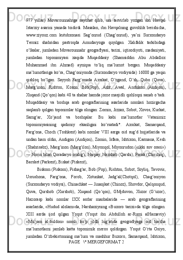         
977   yillar)   Movarounnahrga   sayohat   qilib,   uni   tasvirlab   yozgan   ibn   Havqal
Istarxiy   asarini   yanada   toidirdi.   Masalan,   ibn   Havqalning   guvohlik   berishicha,
www.ziyouz.com   kutubxonasi   Sag onrud   (Chag onrud),   ya’ni   Surxondaryoʻ ʻ
Termiz   shahridan   pastroqda   Amudaryoga   quyilgan.   Xalifalik   tarkibidagi
o lkalar,   jumladan   Movarounnahr   geograflyasi,   tarixi,   iqtisodiyoti,   madaniyati,	
ʻ
jumladan   toponimiyasi   xaqida   Muqaddasiy   (Shamsiddin   Abu   Abdallox
Muhammad   ibn   Ahmad)   ayniqsa   to liq   ma’lumot   bergan.   Muqaddasiy	
ʻ
ma’lumotlariga ko ra, Chag oniyonda (Surxondaryo vodiysida) 16000 ga yaqin	
ʻ ʻ
qishloq   bo lgan.   Sayyoh   Farg onada   Axsikat,   O zgand,   O sh,   Qubo   (Quva),	
ʻ ʻ ʻ ʻ
Marg inon,   Rishton,   Koson,   Bob(Pop),   Asht,   Awal,   Andukon   (Andijon),	
ʻ
Xuqand (Qo qon) kabi 40 ta shahar hamda jome masjidli qishloqni sanab o tadi.	
ʻ ʻ
Muqaddasiy   va   boshqa   arab   geograflarining   asarlarida   nomlari   hozirgacha
saqlanib qolgan toponimlar tilga olingan: Zomin, Jizzax, Sobot, Xovos, Kurkat,
Samg ar,   Xo jand   va   boshqalar.   Bu   kabi   ma’lumotlar   Vatanimiz	
ʻ ʻ
toponimiyasining   qadimiy   ekanligini   ko rsatadi*.   Axsikat,   Samarqand,	
ʻ
Farg ona,   Choch   (Toshkent)   kabi   nomlar   VIII   asrga   oid   sug d   hujjatlarida   va	
ʻ ʻ
undan   ham   oldin,   Andigon   (Andijon),   Zomin,   Isfara,   Ishtixon,   Karmana,   Kesh
(Shahrisabz), Marg inon (Marg ilon), Miyonqol, Miyonrudon («ikki suv orasi»)	
ʻ ʻ
— Norin bilan Qoradaryo oralig i, Narpay, Naxshab (Qarshi), Parak (Chirchiq),	
ʻ
Barsket (Parkent), Biskat (Piskent), 
Biskom (Piskom), Pishag ar, Bob (Pop), Rishton, Sobot, Soyliq, Tavovis,
ʻ
Usrushona,   Farg ona,   Forob,   Xotunkat,   Jadg al(Chotqol),   Chag oniyon	
ʻ ʻ ʻ
(Surxondaryo vodiysi), Chinachkat — Jinanjkat (Chinoz), Shovdor, Qalqonqud,
Quva,   Qurshob   (Xurshob),   Xuqand   (Qo qon),   GMjduvon,   Xuzor   (G uzor),	
ʻ ʻ
Hazorasp   kabi   nomlar   IXX   asrlar   manbalarida   —   arab   geograflarining
asarlarida,   «Hudud   alolam»da,   Narshaxiyning   «Buxoro   tarixi»da   tilga   olingan.
XIII   asrda   ijod   qilgan   Yoqut   (Yoqut   ibn   Abdulloh   ar-Rumi   alHamaviy)
«Mu’jam   al-buldon»   nomli   ko p   jildli   lug atida   geografiyaga   oid   barcha	
ʻ ʻ
ma’lumotlami   jamlab   katta   toponimik   meros   qoldirgan.   Yoqut   O rta   Osiyo,	
ʻ
jumladan   O zbekistonning   ma’lum   va   mashhur   Buxoro,   Samarqand,   Ishtixon,	
ʻ
 PAGE   \* MERGEFORMAT 2 