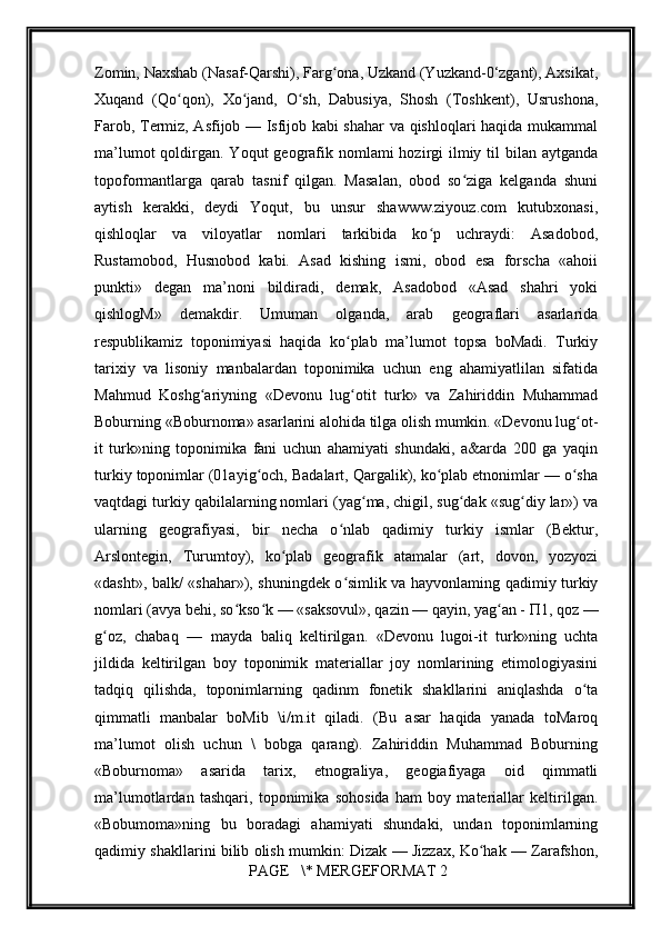 Zomin, Naxshab (Nasaf-Qarshi), Farg ona, Uzkand (Yuzkand-0‘zgant), Axsikat,ʻ
Xuqand   (Qo qon),   Xo jand,   O sh,   Dabusiya,   Shosh   (Toshkent),   Usrushona,	
ʻ ʻ ʻ
Farob, Termiz, Asfijob — Isfijob kabi shahar va qishloqlari haqida mukammal
ma’lumot  qoldirgan. Yoqut  geografik nomlami  hozirgi  ilmiy til  bilan aytganda
topoformantlarga   qarab   tasnif   qilgan.   Masalan,   obod   so ziga   kelganda   shuni	
ʻ
aytish   kerakki,   deydi   Yoqut,   bu   unsur   shawww.ziyouz.com   kutubxonasi,
qishloqlar   va   viloyatlar   nomlari   tarkibida   ko p   uchraydi:   Asadobod,	
ʻ
Rustamobod,   Husnobod   kabi.   Asad   kishing   ismi,   obod   esa   forscha   «ahoii
punkti»   degan   ma’noni   bildiradi,   demak,   Asadobod   «Asad   shahri   yoki
qishlogM»   demakdir.   Umuman   olganda,   arab   geograflari   asarlarida
respublikamiz   toponimiyasi   haqida   ko plab   ma’lumot   topsa   boMadi.   Turkiy	
ʻ
tarixiy   va   lisoniy   manbalardan   toponimika   uchun   eng   ahamiyatlilan   sifatida
Mahmud   Koshg ariyning   «Devonu   lug otit   turk»   va   Zahiriddin   Muhammad	
ʻ ʻ
Boburning «Boburnoma» asarlarini alohida tilga olish mumkin. «Devonu lug ot-	
ʻ
it   turk»ning   toponimika   fani   uchun   ahamiyati   shundaki,   a&arda   200   ga   yaqin
turkiy toponimlar (01ayig och, Badalart, Qargalik), ko plab etnonimlar — o sha	
ʻ ʻ ʻ
vaqtdagi turkiy qabilalarning nomlari (yag ma, chigil, sug dak «sug diy lar») va	
ʻ ʻ ʻ
ularning   geografiyasi,   bir   necha   o nlab   qadimiy   turkiy   ismlar   (Bektur,	
ʻ
Arslontegin,   Turumtoy),   ko plab   geografik   atamalar   (art,   dovon,   yozyozi	
ʻ
«dasht», balk/ «shahar»), shuningdek o simlik va hayvonlaming qadimiy turkiy	
ʻ
nomlari (avya behi, so kso k — «saksovul», qazin — qayin, yag an - П1, qoz —	
ʻ ʻ ʻ
g oz,   chabaq   —   mayda   baliq   keltirilgan.   «Devonu   lugoi-it   turk»ning   uchta	
ʻ
jildida   keltirilgan   boy   toponimik   materiallar   joy   nomlarining   etimologiyasini
tadqiq   qilishda,   toponimlarning   qadinm   fonetik   shakllarini   aniqlashda   o ta	
ʻ
qimmatli   manbalar   boMib   \i/m.it   qiladi.   (Bu   asar   haqida   yanada   toMaroq
ma’lumot   olish   uchun   \   bobga   qarang).   Zahiriddin   Muhammad   Boburning
«Boburnoma»   asarida   tarix,   etnograliya,   geogiafiyaga   oid   qimmatli
ma’lumotlardan   tashqari,   toponimika   sohosida   ham   boy   materiallar   keltirilgan.
«Bobumoma»ning   bu   boradagi   ahamiyati   shundaki,   undan   toponimlarning
qadimiy shakllarini bilib olish mumkin: Dizak — Jizzax, Ko hak — Zarafshon,	
ʻ
 PAGE   \* MERGEFORMAT 2
