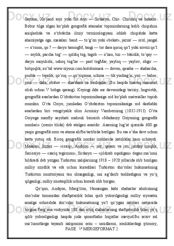         
Sayxun,   Xo jand   suyi   yoki   Sir   suyi   —   Sirdaryo,   Chir-   Chirchiq   va   hokazo.ʻ
Bobur   tilga   olgan   ko plab   geografik   atamalar   toponimlarning   kelib   chiqishini	
ʻ
aniqlashda   va   o zbekcha   ilmiy   terminologiyani   ishlab   chiqishda   katta	
ʻ
ahamiyatga  ega,   masalan:  band  —  to g on  yoki  «bekat»,   jazoir  —  orol,  jangal	
ʻ ʻ
— o rmon, qo 7 — daryo tarmogM, tangi — tor dara quruq qo l yoki suvsiz qo l	
ʻ ʻ ʻ
— soylik, parcha tog  — qoldiq tog, tagob — o zan, tuz — tekislik, to qay —	
ʻ ʻ ʻ
daryo   muyulishi,   ushoq   tog lar   —   past   togMar,   yayloq   —   yaylov,   obgir   —	
ʻ
botqoqlik, ко‘tal www.ziyouz.com kutubxonasi — dovon, qasaba — shaharcha,
pushta — tepalik, qo ruq — qo riqxona, uchma — tik yonbag ir, yoz — bahor,	
ʻ ʻ ʻ
yozi   —   dala,   obshor   —   sharshara   va   boshqalar.   (Bu   haqida   toiaroq   maiumot
olish   uchun   V   bobga   qarang).   Keyingi   ikki   asr   davomidagi   tarixiy,   lingvistik,
geografik asarlardan O zbekiston toponimikasiga oid ko plab materiallar topish	
ʻ ʻ
mumkin.   O rta   Osiyo,   jumladan   O zbekiston   toponimikasiga   oid   dastlabki	
ʻ ʻ
asarlardan   biri   vengriyalik   olim   Arminiy   Vamberining   (1832-1913)   O rta	
ʻ
Osiyoga   maxfiy   sayohati   mahsuli   boimish   «Markaziy   Osiyoning   geografik
nomlari»   (nemis   tilida)   deb   atalgan   asaridir.   Asarning   lug at   qismida   600   ga	
ʻ
yaqin geografik nom va atama alifbo tartibida berilgan. Bu esa o sha davr uchun	
ʻ
katta   yutuq   edi.   Biroq   geografik   nomlar   izohlarida   xatoliklar   ham   uchraydi.
Masalan,   Jizzax   —   «issiq»,   Andijon   —   ont,   qasam   va   jon,   jonday   inoqlik,
Sariosiyo — «sariq tegirmon», Sirdaryo — «jildirab oqadigan» degan ma’noni
bildiradi deb yozgan. Turkistоn хаlqlаrining 1918 – 1920 yillаridа оlib bоrilgаn
milliy   оzоdlik   vа   erk   uchun   kurаshlаri   Turkistоn   sho rоlаr   hukumаtining	
ʻ
Turkistоn   muхtоriyaini   tаn   оlmаgаnligi,   uni   аg dаrib   tаshlаshgаni   vа   yo q	
ʻ ʻ
qilgаnligi, milliy mustаqillik uchun kurаsh оlib bоrgаn. 
Qo qоn,   Аndijоn,   Mаrg ilоn,   Nаmаngаn   kаbi   shаhаrlаr   аhоlisining	
ʻ ʻ
sho rоlаr   tоmоnidаn   shаfqаtsizlik   bilаn   qirib   yubоrilgаnligi   milliy   siyosаtni	
ʻ
аmаlgа   оshirishdа   sho rоlаr   hukumаtining   yo l   qo ygаn   хаtоlаri   nаtijаsidа	
ʻ ʻ ʻ
birginа Fаrg оnа vоdiysidа 180 dаn оrtiq shаhаrlаrning shаfqаtsizlik bilаn yo q	
ʻ ʻ
qilib   yubоrilgаnligi   hаqidа   judа   qimmtbаhо   hujjаtlаr   mаvjud.Bu   аrхiv   аsl
mа`lumоtlаrgа   tаyanib   хаlqimizni   оrzu   –   umidlаrini,   хоnliklаrdаgi   ijtimоiy,
 PAGE   \* MERGEFORMAT 2 