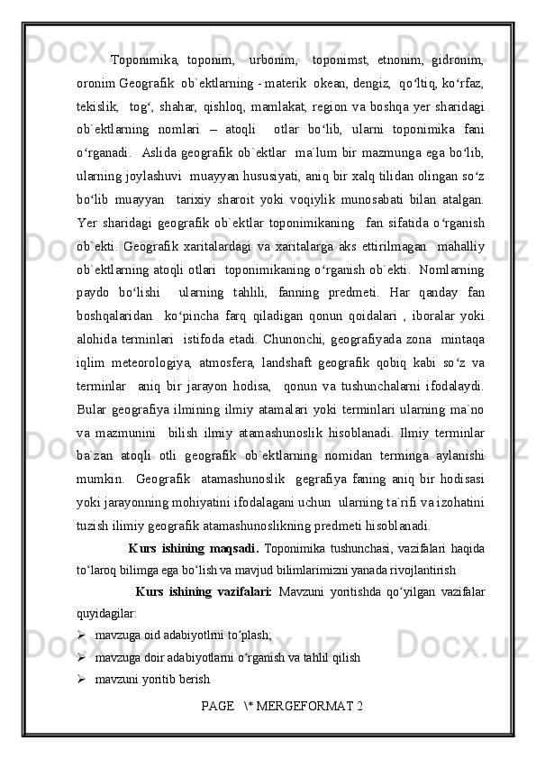         
          Toponimika,   toponim,     urbonim,     toponimst,   etnonim,   gidronim,
oronim Geografik  ob`ektlarning - materik  okean, dengiz,  qo ltiq, ko rfaz,ʻ ʻ
tekislik,     tog ,   shahar,   qishloq,   mamlakat,   region   va   boshqa   yer   sharidagi	
ʻ
ob`ektlarning   nomlari   –   atoqli     otlar   bo lib,   ularni   toponimika   fani	
ʻ
o rganadi.   Aslida geografik ob`ektlar   ma`lum bir mazmunga ega bo lib,	
ʻ ʻ
ularning joylashuvi  muayyan hususiyati, aniq bir xalq tilidan olingan so z	
ʻ
bo lib   muayyan     tarixiy   sharoit   yoki   voqiylik   munosabati   bilan   atalgan.	
ʻ
Yer   sharidagi   geografik   ob`ektlar   toponimikaning     fan   sifatida   o rganish	
ʻ
ob`ekti.   Geografik   xaritalardagi   va   xaritalarga   aks   ettirilmagan     mahalliy
ob`ektlarning atoqli otlari  toponimikaning o rganish ob`ekti.  Nomlarning	
ʻ
paydo   bo lishi     ularning   tahlili,   fanning   predmeti.   Har   qanday   fan	
ʻ
boshqalaridan     ko pincha   farq   qiladigan   qonun   qoidalari   ,   iboralar   yoki	
ʻ
alohida  terminlari    istifoda  etadi.  Chunonchi,  geografiyada  zona    mintaqa
iqlim   meteorologiya,   atmosfera,   landshaft   geografik   qobiq   kabi   so z   va	
ʻ
terminlar     aniq   bir   jarayon   hodisa,     qonun   va   tushunchalarni   ifodalaydi.
Bular   geografiya   ilmining   ilmiy   atamalari   yoki   terminlari   ularning   ma`no
va   mazmunini     bilish   ilmiy   atamashunoslik   hisoblanadi.   Ilmiy   terminlar
ba`zan   atoqli   otli   geografik   ob`ektlarning   nomidan   terminga   aylanishi
mumkin.     Geografik     atamashunoslik     gegrafiya   faning   aniq   bir   hodisasi
yoki jarayonning mohiyatini ifodalagani uchun  ularning ta`rifi va izohatini
tuzish ilimiy geografik atamashunoslikning predmeti hisoblanadi. 
                    K urs   ishining   maqsadi .   Toponimika   tushunchasi,   vazifalari   haqida
to laroq bilimga ega bo lish va mavjud bilimlarimizni yanada rivojlantirish 	
ʻ ʻ
                    Kurs   ishining   vazifalari:   Mavzuni   yoritishda   qo yilgan   vazifalar	
ʻ
quyidagilar:
 mavzuga oid adabiyotlrni to plash;	
ʻ
 mavzuga doir adabiyotlarni o rganish va tahlil qilish
ʻ
 mavzuni yoritib berish
 PAGE   \* MERGEFORMAT 2 