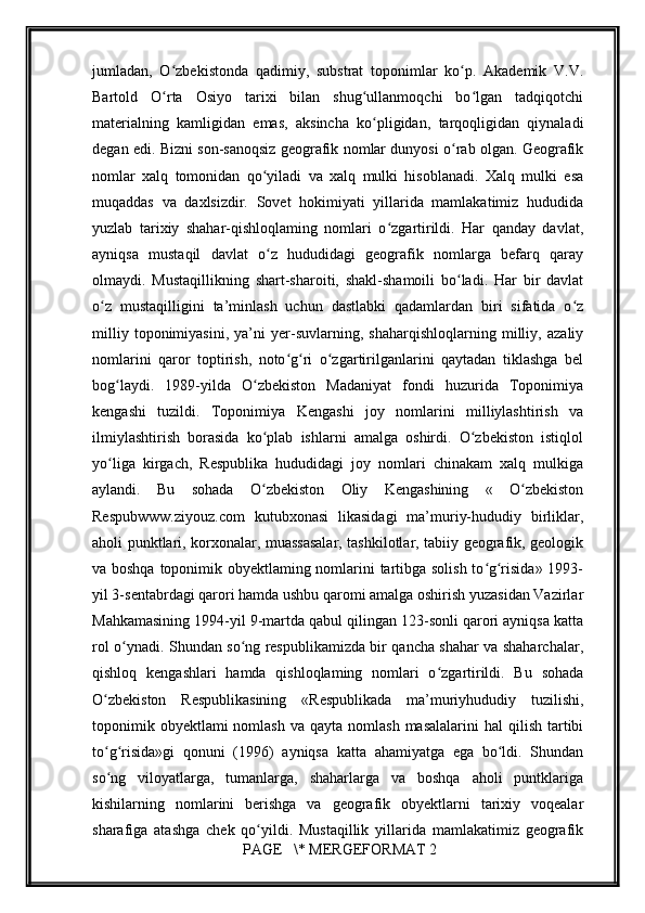         
jumladan,   O zbekistonda   qadimiy,   substrat   toponimlar   ko p.   Akademik   V.V.ʻ ʻ
Bartold   O rta   Osiyo   tarixi   bilan   shug ullanmoqchi   bo lgan   tadqiqotchi
ʻ ʻ ʻ
materialning   kamligidan   emas,   aksincha   ko pligidan,   tarqoqligidan   qiynaladi	
ʻ
degan edi. Bizni son-sanoqsiz geografik nomlar dunyosi o rab olgan. Geografik	
ʻ
nomlar   xalq   tomonidan   qo yiladi   va   xalq   mulki   hisoblanadi.   Xalq   mulki   esa	
ʻ
muqaddas   va   daxlsizdir.   Sovet   hokimiyati   yillarida   mamlakatimiz   hududida
yuzlab   tarixiy   shahar-qishloqlaming   nomlari   o zgartirildi.   Har   qanday   davlat,	
ʻ
ayniqsa   mustaqil   davlat   o z   hududidagi   geografik   nomlarga   befarq   qaray	
ʻ
olmaydi.   Mustaqillikning   shart-sharoiti,   shakl-shamoili   bo ladi.   Har   bir   davlat	
ʻ
o z   mustaqilligini   ta’minlash   uchun   dastlabki   qadamlardan   biri   sifatida   o z	
ʻ ʻ
milliy   toponimiyasini,   ya’ni   yer-suvlarning,   shaharqishloqlarning   milliy,   azaliy
nomlarini   qaror   toptirish,   noto g ri   o zgartirilganlarini   qaytadan   tiklashga   bel	
ʻ ʻ ʻ
bog laydi.   1989-yilda   O zbekiston   Madaniyat   fondi   huzurida   Toponimiya	
ʻ ʻ
kengashi   tuzildi.   Toponimiya   Kengashi   joy   nomlarini   milliylashtirish   va
ilmiylashtirish   borasida   ko plab   ishlarni   amalga   oshirdi.   O zbekiston   istiqlol	
ʻ ʻ
yo liga   kirgach,   Respublika   hududidagi   joy   nomlari   chinakam   xalq   mulkiga	
ʻ
aylandi.   Bu   sohada   O zbekiston   Oliy   Kengashining   «   O zbekiston	
ʻ ʻ
Respubwww.ziyouz.com   kutubxonasi   likasidagi   ma’muriy-hududiy   birliklar,
aholi punktlari, korxonalar, muassasalar, tashkilotlar, tabiiy geografik, geologik
va boshqa toponimik obyektlaming nomlarini tartibga solish to g risida» 1993-	
ʻ ʻ
yil 3-sentabrdagi qarori hamda ushbu qaromi amalga oshirish yuzasidan Vazirlar
Mahkamasining 1994-yil 9-martda qabul qilingan 123-sonli qarori ayniqsa katta
rol o ynadi. Shundan so ng respublikamizda bir qancha shahar va shaharchalar,	
ʻ ʻ
qishloq   kengashlari   hamda   qishloqlaming   nomlari   o zgartirildi.   Bu   sohada	
ʻ
O zbekiston   Respublikasining   «Respublikada   ma’muriyhududiy   tuzilishi,	
ʻ
toponimik  obyektlami  nomlash  va  qayta  nomlash  masalalarini   hal  qilish  tartibi
to g risida»gi   qonuni   (1996)   ayniqsa   katta   ahamiyatga   ega   bo ldi.   Shundan
ʻ ʻ ʻ
so ng   viloyatlarga,   tumanlarga,   shaharlarga   va   boshqa   aholi   puntklariga
ʻ
kishilarning   nomlarini   berishga   va   geografik   obyektlarni   tarixiy   voqealar
sharafiga   atashga   chek   qo yildi.   Mustaqillik   yillarida   mamlakatimiz   geografik	
ʻ
 PAGE   \* MERGEFORMAT 2 