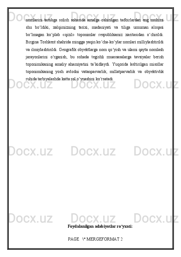         
nomlarini   tartibga   solish   sohasida   amalga   oshirilgan   tadbirlardan   eng   muhimi
shu   bo ldiki,   xalqimizning   tarixi,   madaniyati   va   tiliga   umuman   aloqasiʻ
bo lmagan   ko plab   «qizil»   toponimlar   respublikamiz   xaritasidan   o chirildi.	
ʻ ʻ ʻ
Birgina Toshkent shahrida mingga yaqin ko cha-ko ylar nomlari milliylashtirildi	
ʻ ʻ
va ilmiylashtirildi. Geografik obyektlarga nom qo yish va ulami qayta nomlash	
ʻ
jarayonlarini   o rganish,   bu   sohada   tegishli   muassasalarga   tavsiyalar   berish	
ʻ
toponimikaning   amaliy   ahamiyatini   ta’kidlaydi.   Yuqorida   keltirilgan   misollar
toponimikaning   yosh   avlodni   vatanparvarlik,   millatparvarlik   va   obyektivlik
ruhida tarbiyalashda katta rol o ynashini ko rsatadi.	
ʻ ʻ
Foydalanilgan adabiyotlar ro yxati:	
ʻ
 PAGE   \* MERGEFORMAT 2 