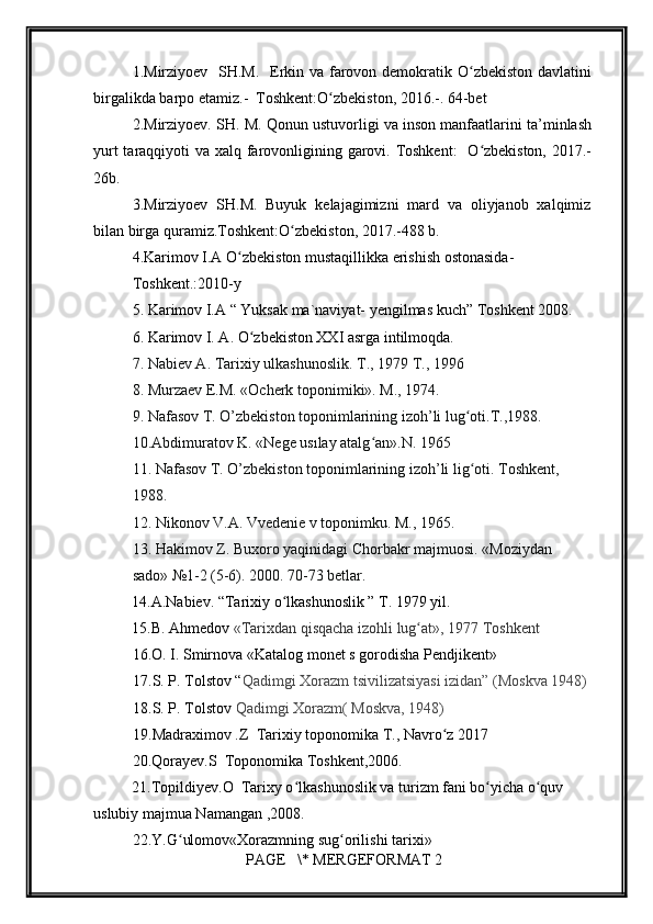         
1. Mirziyoev   SH.M.   Erkin va farovon demokratik O zbekiston davlatiniʻ
birgalikda barpo etamiz.-  Toshkent:O zbekiston, 2016.-. 64-bet	
ʻ
2.Mirziyoev. SH. M. Qonun ustuvorligi va inson manfaatlarini ta’minlash
yurt  taraqqiyoti va xalq farovonligining garovi. Toshkent:    O zbekiston,  2017.-	
ʻ
26b.
3.Mirziyoev   SH.M.   Buyuk   kelajagimizni   mard   va   oliyjanob   xalqimiz
bilan birga quramiz.Toshkent:O zbekiston, 2017.-488 b.	
ʻ
4. Karimov I.A O zbekiston mustaqillikka erishish ostonasida-	
ʻ
Toshkent.:2010-y  
5.  Karimov I.A  “ Yuksak ma`naviyat- yengilmas kuch” Toshkent 2008.
6.  Karimov I. A. O zbekiston XXI asrga intilmoqda. 	
ʻ
7. Nabiev A. Tarixiy ulkashunoslik. T., 1979 T., 1996  
8. Murzaev E.M. «Ocherk toponimiki». M., 1974.  
9. Nafasov T. O’zbekiston toponimlarining izoh’li lug oti.T.,1988.	
ʻ  
10.Abdimuratov K. «Nege usılay atalg an».N. 1965	
ʻ  
11. Nafasov T. O’zbekiston toponimlarining izoh’li lig oti. Toshkent,	
ʻ  
1988.  
12. Nikonov V.A. Vvedenie v toponimku. M., 1965.  
13. Hakimov Z. Buxoro yaqinidagi   Chorbakr majmuosi. «Moziydan  
sado»   №1-2 (5-6). 2000. 70-73 betlar.  
          14.A.Nabiev. “Tarixiy o lkashunoslik ” T. 1979 yil.	
ʻ
          15.B. Ahmedov  «Tarixdan qisqacha izohli lug at», 1977 Toshkent	
ʻ
     16.O. I. Smirnova «Katalog monet s gorodisha Pendjikent»
17.S. P. Tolstov “ Qadimgi Xorazm tsivilizatsiyasi izidan” (Moskva 1948)
18.S. P. Tolstov   Qadimgi Xorazm( Moskva, 1948)
19.Madraximov .Z  Tarixiy toponomika T., Navro z 2017	
ʻ
     20.Qorayev.S  Toponomika Toshkent,2006.
          21.Topildiyev.O  Tarixy o lkashunoslik va turizm fani bo yicha o quv       	
ʻ ʻ ʻ
uslubiy majmua Namangan ,2008.
     22.Y.G ulomov«Xorazmning sug orilishi tarixi»	
ʻ ʻ
 PAGE   \* MERGEFORMAT 2 