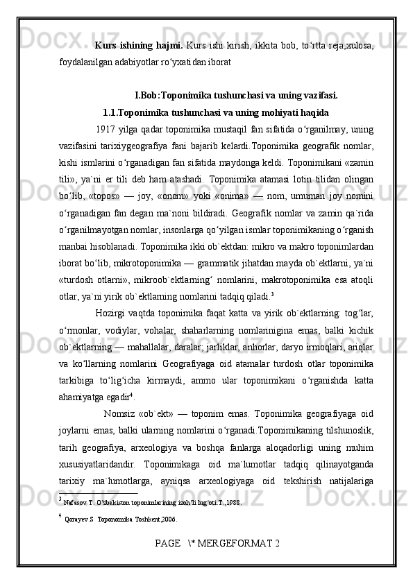         
                    Kurs   ishining   hajmi.   Kurs   ishi   kirish,   ikkita   bob,   to rtta   reja,ʻ xulosa,
foydalanilgan adabiyotlar ro yxati	
ʻ dan iborat 
I.Bob: Toponimika tushunchasi va uning vazifasi.
1.1. Toponimika tushunchasi va uning mohiyati haqida
                     1917 yilga qadar toponimika mustaqil  fan sifatida o rganilmay, uning	
ʻ
vazifasini   tarixiygeografiya   fani   bajarib   kelardi.Toponimika   geografik   nomlar,
kishi ismlarini o rganadigan fan sifatida maydonga keldi. Toponimikani «zamin	
ʻ
tili»,   ya`ni   er   tili   deb   ham   atashadi.   Toponimika   atamasi   lotin   tilidan   olingan
bo lib,   «topos»   —   joy,   «onom»   yoki   «onima»   —   nom,   umuman   joy   nomini	
ʻ
o rganadigan   fan   degan   ma`noni   bildiradi.   Geografik   nomlar   va   zamin   qa`rida
ʻ
o rganilmayotgan nomlar, insonlarga qo yilgan ismlar toponimikaning o rganish
ʻ ʻ ʻ
manbai hisoblanadi. Toponimika ikki ob`ektdan: mikro va makro toponimlardan
iborat bo lib, mikrotoponimika — grammatik jihatdan mayda ob`ektlarni, ya`ni	
ʻ
«turdosh   otlarni»,   mikroob`ektlarning   nomlarini,   makrotoponimika   esa   atoqli	
ʻ
otlar, ya`ni yirik ob`ektlarning nomlarini tadqiq qiladi. 3
                    Hozirgi   vaqtda   toponimika   faqat   katta   va   yirik   ob`ektlarning:   tog lar,	
ʻ
o rmonlar,   vodiylar,   vohalar,   shaharlarning   nomlarinigina   emas,   balki   kichik	
ʻ
ob`ektlarning — mahallalar, daralar; jarliklar, anhorlar, daryo irmoqlari, ariqlar
va   ko llarning   nomlarini   Geografiyaga   oid   atamalar   turdosh   otlar   toponimika	
ʻ
tarkibiga   to lig icha   kirmaydi,   ammo   ular   toponimikani   o rganishda   katta	
ʻ ʻ ʻ
ahamiyatga egadir 4
.
                      Nomsiz   «ob`ekt»   —   toponim   emas.   Toponimika   geografiyaga   oid
joylarni  emas,  balki  ularning nomlarini  o rganadi.Toponimikaning tilshunoslik,	
ʻ
tarih   geografiya,   arxeologiya   va   boshqa   fanlarga   aloqadorligi   uning   muhim
xususiyatlaridandir.   Toponimikaga   oid   ma`lumotlar   tadqiq   qilinayotganda
tarixiy   ma`lumotlarga,   ayniqsa   arxeologiyaga   oid   tekshirish   natijalariga
3
  Nafasov T. O’zbekiston toponimlarining izoh’li lug oti.T.,1988.	
ʻ  
4
  Qorayev.S  Toponomika Toshkent,2006.
 PAGE   \* MERGEFORMAT 2 