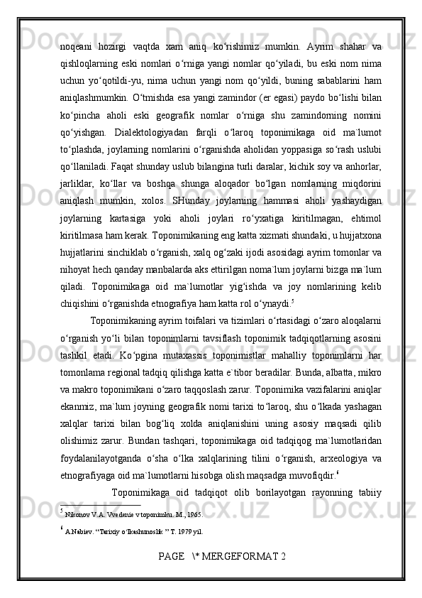         
noqeani   hozirgi   vaqtda   xam   aniq   ko rishimiz   mumkin.   Ayrim   shahar   vaʻ
qishloqlarning   eski   nomlari   o rniga   yangi   nomlar   qo yiladi,   bu   eski   nom   nima	
ʻ ʻ
uchun   yo qotildi-yu,   nima   uchun   yangi   nom   qo yildi,   buning   sabablarini   ham	
ʻ ʻ
aniqlashmumkin. O tmishda esa yangi zamindor (er egasi) paydo bo lishi bilan	
ʻ ʻ
ko pincha   aholi   eski   geografik   nomlar   o rniga   shu   zamindorning   nomini	
ʻ ʻ
qo yishgan.   Dialektologiyadan   farqli   o laroq   toponimikaga   oid   ma`lumot
ʻ ʻ
to plashda,  joylarning nomlarini o rganishda aholidan yoppasiga so rash  uslubi
ʻ ʻ ʻ
qo llaniladi. Faqat shunday uslub bilangina turli daralar, kichik soy va anhorlar,
ʻ
jarliklar,   ko llar   va   boshqa   shunga   aloqador   bo lgan   nomlarning   miqdorini	
ʻ ʻ
aniqlash   mumkin,   xolos.   SHunday   joylarning   hammasi   aholi   yashaydigan
joylarning   kartasiga   yoki   aholi   joylari   ro yxatiga   kiritilmagan,   ehtimol	
ʻ
kiritilmasa ham kerak. Toponimikaning eng katta xizmati shundaki, u hujjatxona
hujjatlarini sinchiklab o rganish, xalq og zaki ijodi asosidagi ayrim tomonlar va	
ʻ ʻ
nihoyat hech qanday manbalarda aks ettirilgan noma`lum joylarni bizga ma`lum
qiladi.   Toponimikaga   oid   ma`lumotlar   yig ishda   va   joy   nomlarining   kelib	
ʻ
chiqishini o rganishda etnografiya ham katta rol o ynaydi.	
ʻ ʻ 5
           Toponimikaning ayrim toifalari va tizimlari o rtasidagi o zaro aloqalarni	
ʻ ʻ
o rganish   yo li   bilan   toponimlarni   tavsiflash   toponimik   tadqiqotlarning   asosini	
ʻ ʻ
tashkil   etadi.   Ko pgina   mutaxassis   toponimistlar   mahalliy   toponimlarni   har	
ʻ
tomonlama regional tadqiq qilishga katta e`tibor beradilar. Bunda, albatta, mikro
va makro toponimikani o zaro taqqoslash zarur. Toponimika vazifalarini aniqlar	
ʻ
ekanmiz, ma`lum joyning geografik nomi tarixi to laroq, shu o lkada yashagan	
ʻ ʻ
xalqlar   tarixi   bilan   bog liq   xolda   aniqlanishini   uning   asosiy   maqsadi   qilib	
ʻ
olishimiz   zarur.   Bundan   tashqari,   toponimikaga   oid   tadqiqog   ma`lumotlaridan
foydalanilayotganda   o sha   o lka   xalqlarining   tilini   o rganish,   arxeologiya   va	
ʻ ʻ ʻ
etnografiyaga oid ma`lumotlarni hisobga olish maqsadga muvofiqdir. 6
                Toponimikaga   oid   tadqiqot   olib   borilayotgan   rayonning   tabiiy
5
  Nikonov V.A. Vvedenie v toponimku. M., 1965.  
6
  A.Nabiev. “Tarixiy o lkashunoslik ” T. 1979 yil.	
ʻ
 PAGE   \* MERGEFORMAT 2 