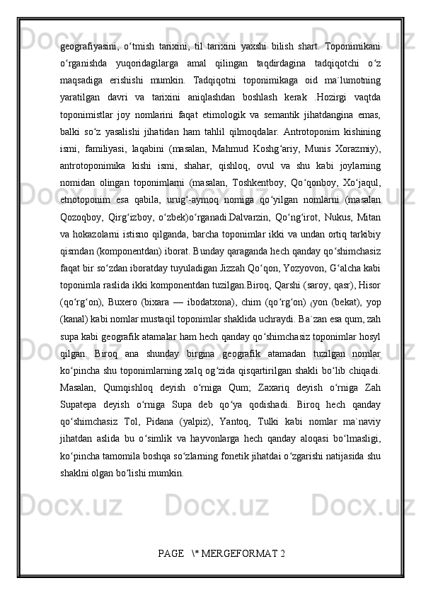         
geografiyasini,   o tmish   tarixini,   til   tarixini   yaxshi   bilish   shart.   Toponimikaniʻ
o rganishda   yuqoridagilarga   amal   qilingan   taqdirdagina   tadqiqotchi   o z	
ʻ ʻ
maqsadiga   erishishi   mumkin.   Tadqiqotni   toponimikaga   oid   ma`lumotning
yaratilgan   davri   va   tarixini   aniqlashdan   boshlash   kerak   .Hozirgi   vaqtda
toponimistlar   joy   nomlarini   faqat   etimologik   va   semantik   jihatdangina   emas,
balki   so z   yasalishi   jihatidan   ham   tahlil   qilmoqdalar.   Antrotoponim   kishining	
ʻ
ismi,   familiyasi,   laqabini   (masalan,   Mahmud   Koshg ariy,   Munis   Xorazmiy),	
ʻ
antrotoponimika   kishi   ismi,   shahar,   qishloq,   ovul   va   shu   kabi   joylarning
nomidan   olingan   toponimlarni   (masalan,   Toshkentboy,   Qo qonboy,   Xo jaqul,	
ʻ ʻ
etnotoponim   esa   qabila,   urug -aymoq   nomiga   qo yilgan   nomlarni   (masalan	
ʻ ʻ
Qozoqboy,   Qirg izboy,   o zbek)o rganadi.Dalvarzin,   Qo ng irot,   Nukus,   Mitan	
ʻ ʻ ʻ ʻ ʻ
va hokazolarni istisno qilganda, barcha toponimlar  ikki  va undan ortiq tarkibiy
qismdan (komponentdan) iborat. Bunday qaraganda hech qanday qo shimchasiz	
ʻ
faqat bir so zdan iboratday tuyuladigan Jizzah Qo qon, Yozyovon, G alcha kabi	
ʻ ʻ ʻ
toponimla raslida ikki komponentdan tuzilgan.Biroq, Qarshi (saroy, qasr), Hisor
(qo rg on),   Buxero   (bixara   —   ibodatxona),   chim   (qo rg on)  	
ʻ ʻ ʻ ʻ
( yon   (bekat),   yop
(kanal) kabi nomlar mustaqil toponimlar shaklida uchraydi. Ba`zan esa qum, zah
supa kabi geografik atamalar ham hech qanday qo shimchasiz toponimlar hosyl	
ʻ
qilgan.   Biroq   ana   shunday   birgina   geografik   atamadan   tuzilgan   nomlar
ko pincha  shu toponimlarning xalq  og zida qisqartirilgan shakli  bo lib chiqadi.	
ʻ ʻ ʻ
Masalan,   Qumqishloq   deyish   o rniga   Qum;   Zaxariq   deyish   o rniga   Zah	
ʻ ʻ
Supatepa   deyish   o rniga   Supa   deb   qo ya   qodishadi.   Biroq   hech   qanday	
ʻ ʻ
qo shimchasiz   Tol,   Pidana   (yalpiz),   Yantoq,   Tulki   kabi   nomlar   ma`naviy	
ʻ
jihatdan   aslida   bu   o simlik   va   hayvonlarga   hech   qanday   aloqasi   bo lmasligi,	
ʻ ʻ
ko pincha tamomila boshqa so zlarning fonetik jihatdai o zgarishi natijasida shu	
ʻ ʻ ʻ
shaklni olgan bo lishi mumkin.	
ʻ
 PAGE   \* MERGEFORMAT 2 