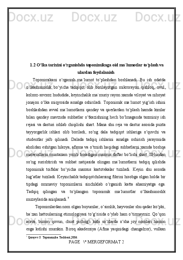         
1.2  O lka tarixini o rganishda toponimikaga oid ma`lumotlar to plash vaʻ ʻ ʻ
ulardan foydalanish
Toponimikani   o rganish   ma`lumot   to plashdan   boshlanadi.   Bu   ish   odatda	
ʻ ʻ
o lkashunoslik   bo yicha   tadqiqot   olib   borilayotgan   mikrorayon   qishloq,   ovul,	
ʻ ʻ
kolxoz-sovxoz hududida, keyinchalik ma`muriy rayon xamda viloyat va nihoyat
jonajon   o lka   miqyosida   amalga   oshiriladi.   Toponimik   ma`lumot   yig ish   ishini	
ʻ ʻ
boshlashdan   avval   ma`lumotlarni   qanday   va   qaerlardan   to plash   hamda   kimlar	
ʻ
bilan   qanday   mavzuda   suhbatlar   o tkazishning   hech   bo lmaganda   taxminiy   ish	
ʻ ʻ
rejasi   va   dasturi   ishlab   chiqilishi   shart.   Mana   shu   reja   va   dastur   asosida   puxta
tayyorgarlik   ishlari   olib   boriladi,   so ng   dala   tadqiqot   ishlariga   o quvchi   va	
ʻ ʻ
studentlar   jalb   qilinadi.   Dalada   tadqiq   ishlarini   amalga   oshirish   jarayonida
aholidan eshitgan hikoya, afsona va o tmish haqidagi suhbatlarni xamda boshqa
ʻ
materiallarni muntazam yozib boradigan maxsus daftar bo lishi shart. SHundan	
ʻ
so ng   surishtirish   va   suhbat   natijasida   olingan   ma`lumotlarni   tadqiq   qilishda	
ʻ
toponimik   toifalar   bo yicha   maxsus   kartotekalar   tuziladi.   Keyin   shu   asosda	
ʻ
lug atlar tuziladi. Keyinchalik tadqiqotchilarning fikrini hisobga olgan holda bir	
ʻ
tipdagi   ommaviy   toponimlarni   sinchiklab   o rganish   katta   ahamiyatga   ega.	
ʻ
Tadqiq   qilingan   va   to plangan   toponimik   ma`lumotlar   o lkashunoslik	
ʻ ʻ
muzeylarida aniqlanadi. 7
        Toponimlardan nom olgan buyumlar, o simlik, hayvonlar shu qadar ko pki,	
ʻ ʻ
ba`zan hattoularning etimologiyasi to g risida o ylab ham o tirmaymiz. Qo qon	
ʻ ʻ ʻ ʻ ʻ
arava,   buxori   qovun,   chust   pichog i   kabi   so zlarda   o sha   joy   nomlari   hamon	
ʻ ʻ ʻ
esga   kelishi   mumkin.   Biroq   akademiya   (Afina   yaqinidagi   changalzor),   vulkan
7
 Qorayev.S  Toponomika Toshkent,2006.
 PAGE   \* MERGEFORMAT 2 