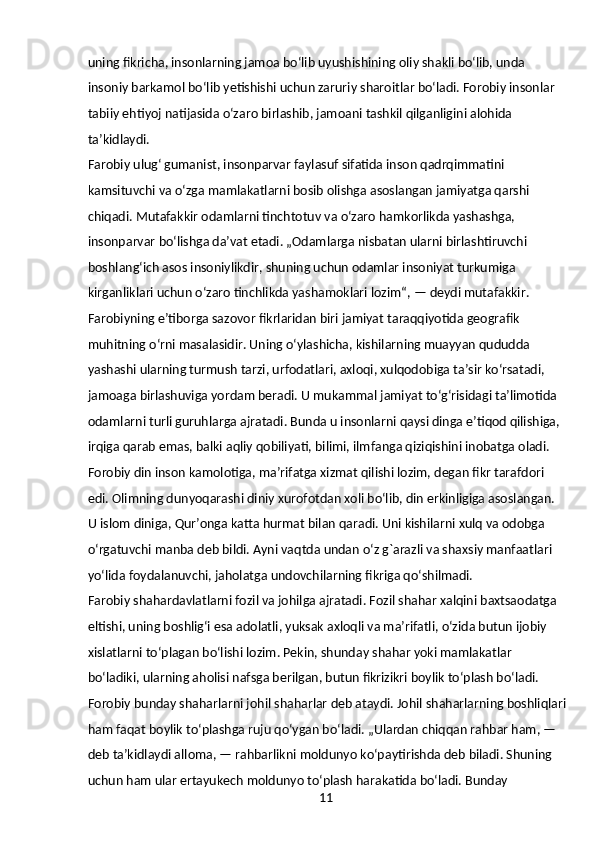 11uning fikricha, insonlarning jamoa boʻlib uyushishining oliy shakli boʻlib, unda 
insoniy barkamol boʻlib yetishishi uchun zaruriy sharoitlar boʻladi. Forobiy insonlar 
tabiiy ehtiyoj natijasida oʻzaro birlashib, jamoani tashkil qilganligini alohida 
taʼkidlaydi.
Farobiy ulugʻ gumanist, insonparvar faylasuf sifatida inson qadrqimmatini 
kamsituvchi va oʻzga mamlakatlarni bosib olishga asoslangan jamiyatga qarshi 
chiqadi. Mutafakkir odamlarni tinchtotuv va oʻzaro hamkorlikda yashashga, 
insonparvar boʻlishga daʼvat etadi. „Odamlarga nisbatan ularni birlashtiruvchi 
boshlangʻich asos insoniylikdir, shuning uchun odamlar insoniyat turkumiga 
kirganliklari uchun oʻzaro tinchlikda yashamoklari lozim“, — deydi mutafakkir.
Farobiyning eʼtiborga sazovor fikrlaridan biri jamiyat taraqqiyotida geografik 
muhitning oʻrni masalasidir. Uning oʻylashicha, kishilarning muayyan qududda 
yashashi ularning turmush tarzi, urfodatlari, axloqi, xulqodobiga taʼsir koʻrsatadi, 
jamoaga birlashuviga yordam beradi. U mukammal jamiyat toʻgʻrisidagi taʼlimotida 
odamlarni turli guruhlarga ajratadi. Bunda u insonlarni qaysi dinga eʼtiqod qilishiga, 
irqiga qarab emas, balki aqliy qobiliyati, bilimi, ilmfanga qiziqishini inobatga oladi. 
Forobiy din inson kamolotiga, maʼrifatga xizmat qilishi lozim, degan fikr tarafdori 
edi. Olimning dunyoqarashi diniy xurofotdan xoli boʻlib, din erkinligiga asoslangan. 
U islom diniga, Qurʼonga katta hurmat bilan qaradi. Uni kishilarni xulq va odobga 
oʻrgatuvchi manba deb bildi. Ayni vaqtda undan oʻz g`arazli va shaxsiy manfaatlari 
yoʻlida foydalanuvchi, jaholatga undovchilarning fikriga qoʻshilmadi.
Farobiy shahardavlatlarni fozil va johilga ajratadi. Fozil shahar xalqini baxtsaodatga 
eltishi, uning boshligʻi esa adolatli, yuksak axloqli va maʼrifatli, oʻzida butun ijobiy 
xislatlarni toʻplagan boʻlishi lozim. Pekin, shunday shahar yoki mamlakatlar 
boʻladiki, ularning aholisi nafsga berilgan, butun fikrizikri boylik toʻplash boʻladi. 
Forobiy bunday shaharlarni johil shaharlar deb ataydi. Johil shaharlarning boshliqlari
ham faqat boylik toʻplashga ruju qoʻygan boʻladi. „Ulardan chiqqan rahbar ham, — 
deb taʼkidlaydi alloma, — rahbarlikni moldunyo koʻpaytirishda deb biladi. Shuning 
uchun ham ular ertayukech moldunyo toʻplash harakatida boʻladi. Bunday  