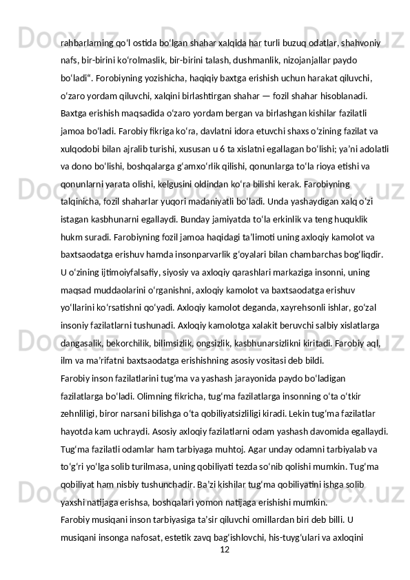 12rahbarlarning qoʻl ostida boʻlgan shahar xalqida har turli buzuq odatlar, shahvoniy 
nafs, bir-birini koʻrolmaslik, bir-birini talash, dushmanlik, nizojanjallar paydo 
boʻladi“. Forobiyning yozishicha, haqiqiy baxtga erishish uchun harakat qiluvchi, 
oʻzaro yordam qiluvchi, xalqini birlashtirgan shahar — fozil shahar hisoblanadi. 
Baxtga erishish maqsadida oʻzaro yordam bergan va birlashgan kishilar fazilatli 
jamoa boʻladi. Farobiy fikriga koʻra, davlatni idora etuvchi shaxs oʻzining fazilat va 
xulqodobi bilan ajralib turishi, xususan u 6 ta xislatni egallagan boʻlishi; yaʼni adolatli
va dono boʻlishi, boshqalarga gʻamxoʻrlik qilishi, qonunlarga toʻla rioya etishi va 
qonunlarni yarata olishi, kelgusini oldindan koʻra bilishi kerak. Farobiyning 
talqinicha, fozil shaharlar yuqori madaniyatli boʻladi. Unda yashaydigan xalq oʻzi 
istagan kasbhunarni egallaydi. Bunday jamiyatda toʻla erkinlik va teng huquklik 
hukm suradi. Farobiyning fozil jamoa haqidagi taʼlimoti uning axloqiy kamolot va 
baxtsaodatga erishuv hamda insonparvarlik gʻoyalari bilan chambarchas bogʻliqdir. 
U oʻzining ijtimoiyfalsafiy, siyosiy va axloqiy qarashlari markaziga insonni, uning 
maqsad muddaolarini oʻrganishni, axloqiy kamolot va baxtsaodatga erishuv 
yoʻllarini koʻrsatishni qoʻyadi. Axloqiy kamolot deganda, xayrehsonli ishlar, goʻzal 
insoniy fazilatlarni tushunadi. Axloqiy kamolotga xalakit beruvchi salbiy xislatlarga 
dangasalik, bekorchilik, bilimsizlik, ongsizlik, kasbhunarsizlikni kiritadi. Farobiy aql, 
ilm va maʼrifatni baxtsaodatga erishishning asosiy vositasi deb bildi.
Farobiy inson fazilatlarini tugʻma va yashash jarayonida paydo boʻladigan 
fazilatlarga boʻladi. Olimning fikricha, tugʻma fazilatlarga insonning oʻta oʻtkir 
zehnliligi, biror narsani bilishga oʻta qobiliyatsizliligi kiradi. Lekin tugʻma fazilatlar 
hayotda kam uchraydi. Asosiy axloqiy fazilatlarni odam yashash davomida egallaydi.
Tugʻma fazilatli odamlar ham tarbiyaga muhtoj. Agar unday odamni tarbiyalab va 
toʻgʻri yoʻlga solib turilmasa, uning qobiliyati tezda soʻnib qolishi mumkin. Tugʻma 
qobiliyat ham nisbiy tushunchadir. Baʼzi kishilar tugʻma qobiliyatini ishga solib 
yaxshi natijaga erishsa, boshqalari yomon natijaga erishishi mumkin.
Farobiy musiqani inson tarbiyasiga taʼsir qiluvchi omillardan biri deb billi. U 
musiqani insonga nafosat, estetik zavq bagʻishlovchi, his-tuygʻulari va axloqini  