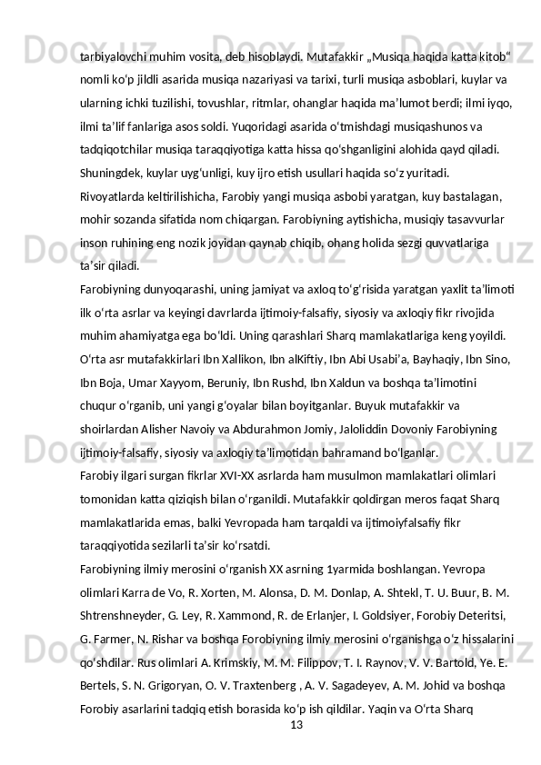 13tarbiyalovchi muhim vosita, deb hisoblaydi. Mutafakkir „Musiqa haqida katta kitob“ 
nomli koʻp jildli asarida musiqa nazariyasi va tarixi, turli musiqa asboblari, kuylar va 
ularning ichki tuzilishi, tovushlar, ritmlar, ohanglar haqida maʼlumot berdi; ilmi iyqo,
ilmi taʼlif fanlariga asos soldi. Yuqoridagi asarida oʻtmishdagi musiqashunos va 
tadqiqotchilar musiqa taraqqiyotiga katta hissa qoʻshganligini alohida qayd qiladi. 
Shuningdek, kuylar uygʻunligi, kuy ijro etish usullari haqida soʻz yuritadi. 
Rivoyatlarda keltirilishicha, Farobiy yangi musiqa asbobi yaratgan, kuy bastalagan, 
mohir sozanda sifatida nom chiqargan. Farobiyning aytishicha, musiqiy tasavvurlar 
inson ruhining eng nozik joyidan qaynab chiqib, ohang holida sezgi quvvatlariga 
taʼsir qiladi.
Farobiyning dunyoqarashi, uning jamiyat va axloq toʻgʻrisida yaratgan yaxlit taʼlimoti
ilk oʻrta asrlar va keyingi davrlarda ijtimoiy-falsafiy, siyosiy va axloqiy fikr rivojida 
muhim ahamiyatga ega boʻldi. Uning qarashlari Sharq mamlakatlariga keng yoyildi. 
Oʻrta asr mutafakkirlari Ibn Xallikon, Ibn alKiftiy, Ibn Abi Usabiʼa, Bayhaqiy, Ibn Sino, 
Ibn Boja, Umar Xayyom, Beruniy, Ibn Rushd, Ibn Xaldun va boshqa taʼlimotini 
chuqur oʻrganib, uni yangi gʻoyalar bilan boyitganlar. Buyuk mutafakkir va 
shoirlardan Alisher Navoiy va Abdurahmon Jomiy, Jaloliddin Dovoniy Farobiyning 
ijtimoiy-falsafiy, siyosiy va axloqiy taʼlimotidan bahramand boʻlganlar.
Farobiy ilgari surgan fikrlar XVI-XX asrlarda ham musulmon mamlakatlari olimlari 
tomonidan katta qiziqish bilan oʻrganildi. Mutafakkir qoldirgan meros faqat Sharq 
mamlakatlarida emas, balki Yevropada ham tarqaldi va ijtimoiyfalsafiy fikr 
taraqqiyotida sezilarli taʼsir koʻrsatdi.
Farobiyning ilmiy merosini oʻrganish XX asrning 1yarmida boshlangan. Yevropa 
olimlari Karra de Vo, R. Xorten, M. Alonsa, D. M. Donlap, A. Shtekl, T. U. Buur, B. M. 
Shtrenshneyder, G. Ley, R. Xammond, R. de Erlanjer, I. Goldsiyer, Forobiy Deteritsi, 
G. Farmer, N. Rishar va boshqa Forobiyning ilmiy merosini oʻrganishga oʻz hissalarini
qoʻshdilar. Rus olimlari A. Krimskiy, M. M. Filippov, T. I. Raynov, V. V. Bartold, Ye. E. 
Bertels, S. N. Grigoryan, O. V. Traxtenberg , A. V. Sagadeyev, A. M. Johid va boshqa 
Forobiy asarlarini tadqiq etish borasida koʻp ish qildilar. Yaqin va Oʻrta Sharq  