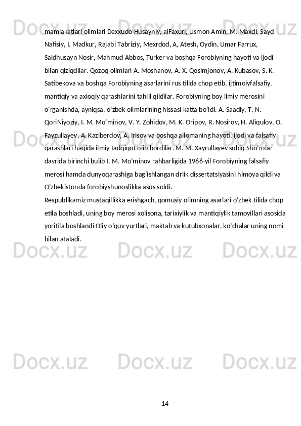 14mamlakatlari olimlari Dexxudo Husayniy, alFaxuri, Usmon Amin, M. Maxdi, Sayd 
Nafisiy, I. Madkur, Rajabi Tabriziy, Mexrdod, A, Atesh, Oydin, Umar Farrux, 
Saidhusayn Nosir, Mahmud Abbos, Turker va boshqa Forobiyning hayoti va ijodi 
bilan qiziqdilar. Qozoq olimlari A. Moshanov, A. X. Qosimjonov, A. Kubasov, S. K. 
Satibekova va boshqa Forobiyning asarlarini rus tilida chop etib, ijtimoiyfalsafiy, 
mantiqiy va axloqiy qarashlarini tahlil qildilar. Forobiyning boy ilmiy merosini 
oʻrganishda, ayniqsa, oʻzbek olimlarining hissasi katta boʻldi. A. Saadiy, T. N. 
QoriNiyoziy, I. M. Moʻminov, V. Y. Zohidov, M. K. Oripov, R. Nosirov, H. Aliqulov, O. 
Fayzullayev, A. Kaziberdov, A. Irisov va boshqa allomaning hayoti, ijodi va falsafiy 
qarashlari haqida ilmiy tadqiqot olib bordilar. M. M. Xayrullayev sobiq Shoʻrolar 
davrida birinchi bulib I. M. Moʻminov rahbarligida 1966-yil Forobiyning falsafiy 
merosi hamda dunyoqarashiga bagʻishlangan drlik dissertatsiyasini himoya qildi va 
Oʻzbekistonda forobiyshunoslikka asos soldi.
Respublikamiz mustaqillikka erishgach, qomusiy olimning asarlari oʻzbek tilida chop 
etila boshladi, uning boy merosi xolisona, tarixiylik va mantiqiylik tamoyillari asosida
yoritila boshlandi Oliy oʻquv yurtlari, maktab va kutubxonalar, koʻchalar uning nomi 
bilan ataladi. 