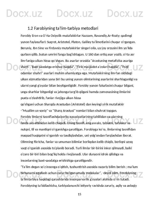 151.2  Farobiyning ta’lim-tarbiya metodlari
Forobiy Eron va O'rta Osiyolik mutafakkirlar Nazzam, Ravandiy,Ar-Roziy; qadimgi 
yunon faylasuflari: Suqrot, Aristotel, Platon, Galiley ta'limotlarini chuqur o'rgangan. 
Beruniy, Ibn Sino va Firdavsiy mutafakkirlar singari oila, uy-joy orzusini ilm yo'lida 
qurbon qilib, butun umrini fanga bag'ishlagan. U 160 dan ortiq asar yozib, o'rta asr 
ilm-faniga ulkan hissa qo'shgan. Bu asarlar orasida "Arastuning metafizika asariga 
sharh","Baxt-saodatga erishuv haqida", "Tirik mavjudot a'zolari haqida", "Fozil 
odamlar shahri" asarlari muhim ahamiyatga ega. Mutafakkirning ilm-fan oldidagi 
ulkan xizmatlaridan yana biri bu uning yunon olimlarining asarlarini sharhlaganligi va
ularni yangi g'oyalar bilan boyitganligidir. Forobiy yunon falsafasini chuqur bilgani, 
unga sharhlar bitganligi va jahonga targ'ib qilgani hamda zamonasining ilmlarini 
puxta o'zlashtirib, fanlar rivojiga ulkan hissa
qo'shgani uchun Sharqda Arastudan (Aristotel) dan keyingi yirik mutafakkir 
-"Muallim us-soniy" va "Sharq Arastusi" nomlari bilan shuhrat topgan.
Forobiy ilmlarni tasniflashda borliq xususiyatlarining tahlilidan va ularning
fanda aks etishidan kelib chiqadi. Uning tasnifi, eng avvalo, tabiatni, tafakkur va 
nutqni, til va mantiqni o'rganishga qaratilgan. Forobiyga ko'ra, ilmlarning tasnifidan
maqsad haqiqatni o'rganish va tasdiqlashdan, uni yolg'ondan farqlashdan iborat. 
Olimning fikricha, fanlar va umuman bilimlar borliqdan kelib chiqib, borliqni uzoq 
vaqt o'rganish asosida to'planib boradi. Turli ilmlar bir-birini inkor qilmaydi, balki 
o'zaro bir-biri bilan bog'liq holda rivojlanadi. Ular dunyoni idrok qilishga va 
insonlarning baxt-saodatga erishishiga qaratilgandir.
"Ta'lim degan so'z insonga o'qitish, tushuntirish asosida nazariy bilim berish ; ma'lum
birhunarni egallash uchun zarur bo'lgan amaliy malakalar", -deydi olim. Forobiyning 
ta'limtarbiya haqidagi qarashlarida insonparvarlik g'oyalari alohida o'rin tutadi. 
Forobiyning ta'kidlashicha, tarbiyalanuvchi ixtiyoriy ravishda zaruriy, aqliy va axloqiy  