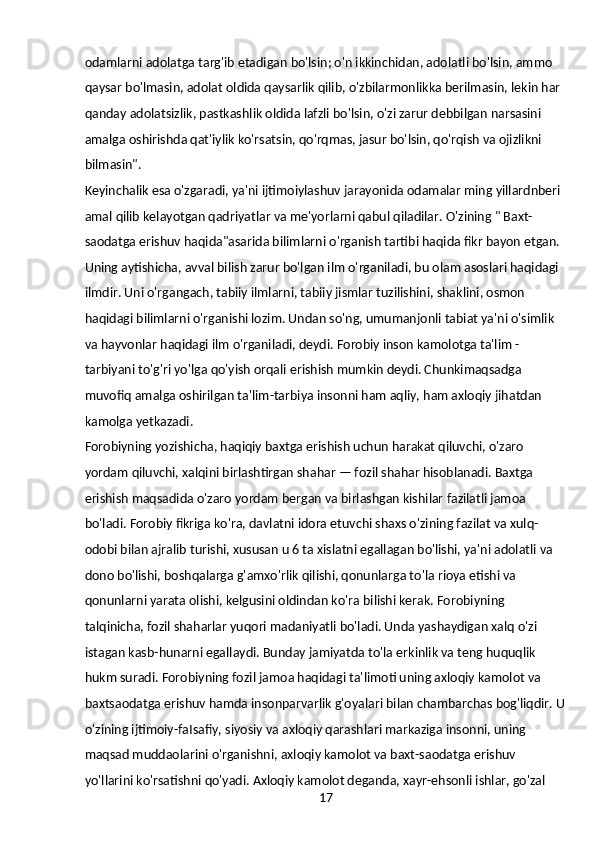 17odamlarni adolatga targ'ib etadigan bo'lsin; o'n ikkinchidan, adolatli bo'lsin, ammo 
qaysar bo'lmasin, adolat oldida qaysarlik qilib, o'zbilarmonlikka berilmasin, lekin har 
qanday adolatsizlik, pastkashlik oldida lafzli bo'lsin, o'zi zarur debbilgan narsasini 
amalga oshirishda qat'iylik ko'rsatsin, qo'rqmas, jasur bo'lsin, qo'rqish va ojizlikni 
bilmasin".
Keyinchalik esa o'zgaradi, ya'ni ijtimoiylashuv jarayonida odamalar ming yillardnberi 
amal qilib kelayotgan qadriyatlar va me'yorlarni qabul qiladilar. O'zining " Baxt-
saodatga erishuv haqida"asarida bilimlarni o'rganish tartibi haqida fikr bayon etgan. 
Uning aytishicha, avval bilish zarur bo'lgan ilm o'rganiladi, bu olam asoslari haqidagi 
ilmdir. Uni o'rgangach, tabiiy ilmlarni, tabiiy jismlar tuzilishini, shaklini, osmon 
haqidagi bilimlarni o'rganishi lozim. Undan so'ng, umumanjonli tabiat ya'ni o'simlik 
va hayvonlar haqidagi ilm o'rganiladi, deydi. Forobiy inson kamolotga ta'lim - 
tarbiyani to'g'ri yo'lga qo'yish orqali erishish mumkin deydi. Chunkimaqsadga 
muvofiq amalga oshirilgan ta'lim-tarbiya insonni ham aqliy, ham axloqiy jihatdan 
kamolga yetkazadi.
Forobiyning yozishicha, haqiqiy baxtga erishish uchun harakat qiluvchi, o'zaro 
yordam qiluvchi, xalqini birlashtirgan shahar — fozil shahar hisoblanadi. Baxtga 
erishish maqsadida o'zaro yordam bergan va birlashgan kishilar fazilatli jamoa 
bo'ladi. Forobiy fikriga ko'ra, davlatni idora etuvchi shaxs o'zining fazilat va xulq-
odobi bilan ajralib turishi, xususan u 6 ta xislatni egallagan bo'lishi, ya'ni adolatli va 
dono bo'lishi, boshqalarga g'amxo'rlik qilishi, qonunlarga to'la rioya etishi va 
qonunlarni yarata olishi, kelgusini oldindan ko'ra bilishi kerak. Forobiyning 
talqinicha, fozil shaharlar yuqori madaniyatli bo'ladi. Unda yashaydigan xalq o'zi 
istagan kasb-hunarni egallaydi. Bunday jamiyatda to'la erkinlik va teng huquqlik 
hukm suradi. Forobiyning fozil jamoa haqidagi ta'limoti uning axloqiy kamolot va 
baxtsaodatga erishuv hamda insonparvarlik g'oyalari bilan chambarchas bog'liqdir. U
o'zining ijtimoiy-faIsafiy, siyosiy va axloqiy qarashlari markaziga insonni, uning 
maqsad muddaolarini o'rganishni, axloqiy kamolot va baxt-saodatga erishuv 
yo'llarini ko'rsatishni qo'yadi. Axloqiy kamolot deganda, xayr-ehsonli ishlar, go'zal  
