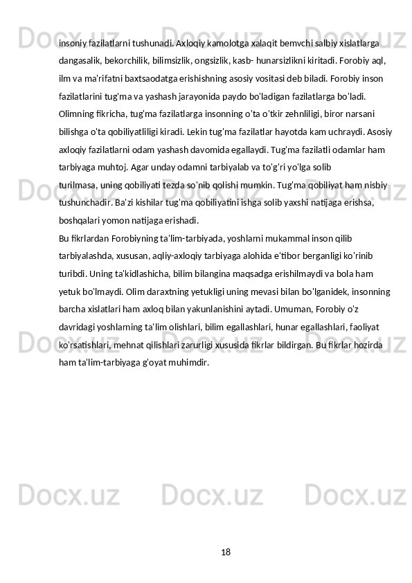 18insoniy fazilatlarni tushunadi. Axloqiy kamolotga xalaqit bemvchi salbiy xislatlarga 
dangasalik, bekorchilik, bilimsizlik, ongsizlik, kasb- hunarsizlikni kiritadi. Forobiy aql, 
ilm va ma'rifatni baxtsaodatga erishishning asosiy vositasi deb biladi. Forobiy inson 
fazilatlarini tug'ma va yashash jarayonida paydo bo'ladigan fazilatlarga bo'ladi. 
Olimning fikricha, tug'ma fazilatlarga insonning o'ta o'tkir zehnliligi, biror narsani 
bilishga o'ta qobiliyatliligi kiradi. Lekin tug'ma fazilatlar hayotda kam uchraydi. Asosiy
axloqiy fazilatlarni odam yashash davomida egallaydi. Tug'ma fazilatli odamlar ham 
tarbiyaga muhtoj. Agar unday odamni tarbiyalab va to'g'ri yo'lga solib
turilmasa, uning qobiliyati tezda so'nib qolishi mumkin. Tug'ma qobiliyat ham nisbiy 
tushunchadir. Ba'zi kishilar tug'ma qobiliyatini ishga solib yaxshi natijaga erishsa, 
boshqalari yomon natijaga erishadi.
Bu fikrlardan Forobiyning ta'lim-tarbiyada, yoshlarni mukammal inson qilib 
tarbiyalashda, xususan, aqliy-axloqiy tarbiyaga alohida e'tibor berganligi ko'rinib 
turibdi. Uning ta'kidlashicha, bilim bilangina maqsadga erishilmaydi va bola ham 
yetuk bo'lmaydi. Olim daraxtning yetukligi uning mevasi bilan bo'lganidek, insonning
barcha xislatlari ham axloq bilan yakunlanishini aytadi. Umuman, Forobiy o'z 
davridagi yoshlarning ta'lim olishlari, bilim egallashlari, hunar egallashlari, faoliyat 
ko'rsatishlari, mehnat qilishlari zarurligi xususida fikrlar bildirgan. Bu fikrlar hozirda 
ham ta'lim-tarbiyaga g'oyat muhimdir. 