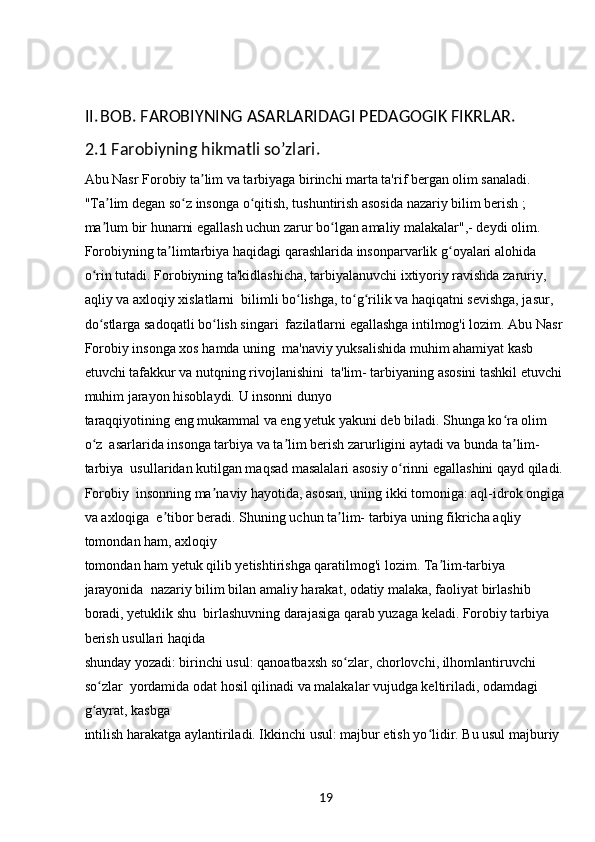 19II. BOB. FAROBIYNING ASARLARIDAGI PEDAGOGIK FIKRLAR.
2.1 Farobiyning hikmatli so’zlari.
Abu Nasr Forobiy ta lim va tarbiyaga birinchi marta ta'rif bergan olim sanaladi. ʼ
"Ta lim degan so z insonga o qitish, tushuntirish asosida nazariy bilim berish ; 	
ʼ ʻ ʻ
ma lum bir hunarni egallash uchun zarur bo lgan amaliy malakalar",- deydi olim. 
ʼ ʻ
Forobiyning ta limtarbiya haqidagi qarashlarida insonparvarlik g oyalari alohida 	
ʼ ʻ
o rin tutadi. Forobiyning ta'kidlashicha, tarbiyalanuvchi ixtiyoriy ravishda zaruriy, 	
ʻ
aqliy va axloqiy xislatlarni  bilimli bo lishga, to g rilik va haqiqatni sevishga, jasur, 	
ʻ ʻ ʻ
do stlarga sadoqatli bo lish singari  fazilatlarni egallashga intilmog'i lozim. Abu Nasr 	
ʻ ʻ
Forobiy insonga xos hamda uning  ma'naviy yuksalishida muhim ahamiyat kasb 
etuvchi tafakkur va nutqning rivojlanishini  ta'lim- tarbiyaning asosini tashkil etuvchi 
muhim jarayon hisoblaydi. U insonni dunyo 
taraqqiyotining eng mukammal va eng yetuk yakuni deb biladi. Shunga ko ra olim 	
ʻ
o z  asarlarida insonga tarbiya va ta lim berish zarurligini aytadi va bunda ta lim- 	
ʻ ʼ ʼ
tarbiya  usullaridan kutilgan maqsad masalalari asosiy o rinni egallashini qayd qiladi.	
ʻ
Forobiy  insonning ma naviy hayotida, asosan, uning ikki tomoniga: aql-idrok ongiga	
ʼ
va axloqiga  e tibor beradi. Shuning uchun ta lim- tarbiya uning fikricha aqliy 	
ʼ ʼ
tomondan ham, axloqiy 
tomondan ham yetuk qilib yetishtirishga qaratilmog'i lozim. Ta lim-tarbiya 	
ʼ
jarayonida  nazariy bilim bilan amaliy harakat, odatiy malaka, faoliyat birlashib 
boradi, yetuklik shu  birlashuvning darajasiga qarab yuzaga keladi. Forobiy tarbiya 
berish usullari haqida 
shunday yozadi: birinchi usul: qanoatbaxsh so zlar, chorlovchi, ilhomlantiruvchi 	
ʻ
so zlar  yordamida odat hosil qilinadi va malakalar vujudga keltiriladi, odamdagi 	
ʻ
g ayrat, kasbga 
ʻ
intilish harakatga aylantiriladi. Ikkinchi usul: majbur etish yo lidir. Bu usul majburiy 	
ʻ 