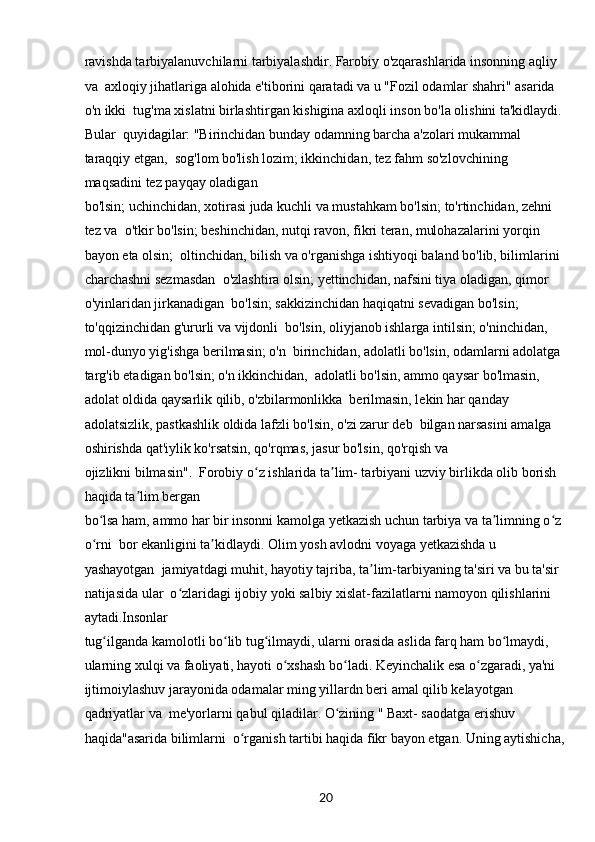 20ravishda tarbiyalanuvchilarni tarbiyalashdir. Farobiy o'zqarashlarida insonning aqliy 
va  axloqiy jihatlariga alohida e'tiborini qaratadi va u "Fozil odamlar shahri" asarida 
o'n ikki  tug'ma xislatni birlashtirgan kishigina axloqli inson bo'la olishini ta'kidlaydi. 
Bular  quyidagilar: "Birinchidan bunday odamning barcha a'zolari mukammal 
taraqqiy etgan,  sog'lom bo'lish lozim; ikkinchidan, tez fahm so'zlovchining 
maqsadini tez payqay oladigan 
bo'lsin; uchinchidan, xotirasi juda kuchli va mustahkam bo'lsin; to'rtinchidan, zehni 
tez va  o'tkir bo'lsin; beshinchidan, nutqi ravon, fikri teran, mulohazalarini yorqin 
bayon eta olsin;  oltinchidan, bilish va o'rganishga ishtiyoqi baland bo'lib, bilimlarini 
charchashni sezmasdan  o'zlashtira olsin; yettinchidan, nafsini tiya oladigan, qimor 
o'yinlaridan jirkanadigan  bo'lsin; sakkizinchidan haqiqatni sevadigan bo'lsin; 
to'qqizinchidan g'ururli va vijdonli  bo'lsin, oliyjanob ishlarga intilsin; o'ninchidan, 
mol-dunyo yig'ishga berilmasin; o'n  birinchidan, adolatli bo'lsin, odamlarni adolatga 
targ'ib etadigan bo'lsin; o'n ikkinchidan,  adolatli bo'lsin, ammo qaysar bo'lmasin, 
adolat oldida qaysarlik qilib, o'zbilarmonlikka  berilmasin, lekin har qanday 
adolatsizlik, pastkashlik oldida lafzli bo'lsin, o'zi zarur deb  bilgan narsasini amalga 
oshirishda qat'iylik ko'rsatsin, qo'rqmas, jasur bo'lsin, qo'rqish va 
ojizlikni bilmasin".  Forobiy o z ishlarida ta lim- tarbiyani uzviy birlikda olib borish ʻ ʼ
haqida ta lim bergan 	
ʼ
bo lsa ham, ammo har bir insonni kamolga yetkazish uchun tarbiya va ta limning o z 	
ʻ ʼ ʻ
o rni  bor ekanligini ta kidlaydi. Olim yosh avlodni voyaga yetkazishda u 
ʻ ʼ
yashayotgan  jamiyatdagi muhit, hayotiy tajriba, ta lim-tarbiyaning ta'siri va bu ta'sir 	
ʼ
natijasida ular  o zlaridagi ijobiy yoki salbiy xislat-fazilatlarni namoyon qilishlarini 	
ʻ
aytadi.Insonlar 
tug ilganda kamolotli bo lib tug ilmaydi, ularni orasida aslida farq ham bo lmaydi, 	
ʻ ʻ ʻ ʻ
ularning xulqi va faoliyati, hayoti o xshash bo ladi. Keyinchalik esa o zgaradi, ya'ni 	
ʻ ʻ ʻ
ijtimoiylashuv jarayonida odamalar ming yillardn beri amal qilib kelayotgan 
qadriyatlar va  me'yorlarni qabul qiladilar. O zining " Baxt- saodatga erishuv 	
ʻ
haqida"asarida bilimlarni  o rganish tartibi haqida fikr bayon etgan. Uning aytishicha,	
ʻ 