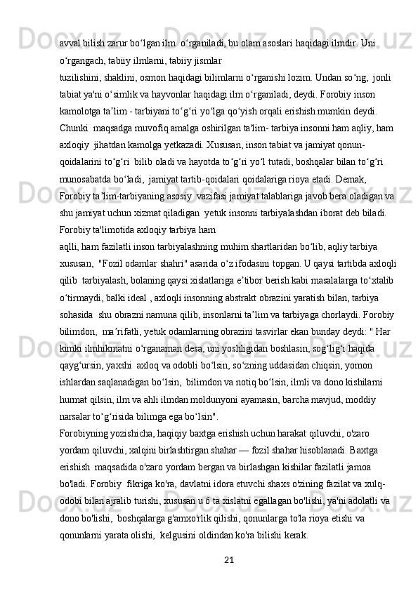 21avval bilish zarur bo lgan ilm  o rganiladi, bu olam asoslari haqidagi ilmdir. Uni ʻ ʻ
o rgangach, tabiiy ilmlarni, tabiiy jismlar 	
ʻ
tuzilishini, shaklini, osmon haqidagi bilimlarni o rganishi lozim. Undan so ng,  jonli 	
ʻ ʻ
tabiat ya'ni o simlik va hayvonlar haqidagi ilm o rganiladi, deydi. Forobiy inson 	
ʻ ʻ
kamolotga ta lim - tarbiyani to g ri yo lga qo yish orqali erishish mumkin deydi. 
ʼ ʻ ʻ ʻ ʻ
Chunki  maqsadga muvofiq amalga oshirilgan ta'lim- tarbiya insonni ham aqliy, ham 
axloqiy  jihatdan kamolga yetkazadi. Xususan, inson tabiat va jamiyat qonun-
qoidalarini to g ri  bilib oladi va hayotda to g ri yo l tutadi, boshqalar bilan to g ri 
ʻ ʻ ʻ ʻ ʻ ʻ ʻ
munosabatda bo ladi,  jamiyat tartib-qoidalari qoidalariga rioya etadi. Demak, 	
ʻ
Forobiy ta lim-tarbiyaning asosiy  vazifasi jamiyat talablariga javob bera oladigan va 	
ʼ
shu jamiyat uchun xizmat qiladigan  yetuk insonni tarbiyalashdan iborat deb biladi. 
Forobiy ta'limotida axloqiy tarbiya ham 
aqlli, ham fazilatli inson tarbiyalashning muhim shartlaridan bo lib, aqliy tarbiya 	
ʻ
xususan,  "Fozil odamlar shahri" asarida o z ifodasini topgan. U qaysi tartibda axloqli	
ʻ
qilib  tarbiyalash, bolaning qaysi xislatlariga e tibor berish kabi masalalarga to xtalib 	
ʼ ʻ
o tirmaydi, balki ideal , axloqli insonning abstrakt obrazini yaratish bilan, tarbiya 	
ʻ
sohasida  shu obrazni namuna qilib, insonlarni ta lim va tarbiyaga chorlaydi. Forobiy 	
ʼ
bilimdon,  ma rifatli, yetuk odamlarning obrazini tasvirlar ekan bunday deydi: " Har 	
ʼ
kimki ilmhikmatni o rganaman desa, uni yoshligidan boshlasin, sog lig i haqida 	
ʻ ʻ ʻ
qayg ursin, yaxshi  axloq va odobli bo lsin, so zning uddasidan chiqsin, yomon 	
ʻ ʻ ʻ
ishlardan saqlanadigan bo lsin,  bilimdon va notiq bo lsin, ilmli va dono kishilarni 	
ʻ ʻ
hurmat qilsin, ilm va ahli ilmdan moldunyoni ayamasin, barcha mavjud, moddiy 
narsalar to g risida bilimga ega bo lsin".	
ʻ ʻ ʻ
Forobiyning yozishicha, haqiqiy baxtga erishish uchun harakat qiluvchi, o'zaro 
yordam qiluvchi, xalqini birlashtirgan shahar — fozil shahar hisoblanadi. Baxtga 
erishish  maqsadida o'zaro yordam bergan va birlashgan kishilar fazilatli jamoa 
bo'ladi. Forobiy  fikriga ko'ra, davlatni idora etuvchi shaxs o'zining fazilat va xulq-
odobi bilan ajralib turishi, xususan u 6 ta xislatni egallagan bo'lishi, ya'ni adolatli va 
dono bo'lishi,  boshqalarga g'amxo'rlik qilishi, qonunlarga to'la rioya etishi va 
qonunlarni yarata olishi,  kelgusini oldindan ko'ra bilishi kerak.  