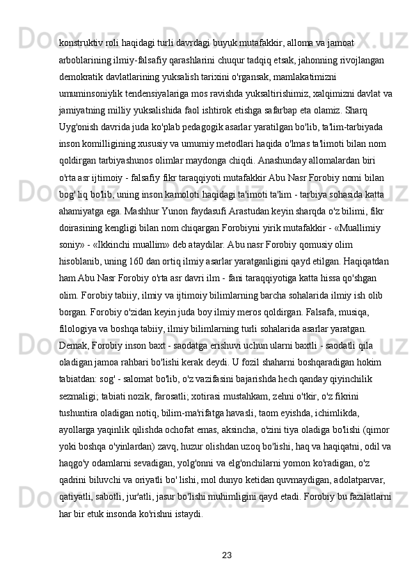 23konstruktiv roli haqidagi turli davrdagi buyuk mutafakkir, alloma va jamoat 
arboblarining ilmiy-falsafiy qarashlarini chuqur tadqiq etsak, jahonning rivojlangan 
demokratik davlatlarining yuksalish tarixini o'rgansak, mamlakatimizni 
umuminsoniylik tendensiyalariga mos ravishda yuksaltirishimiz, xalqimizni davlat va
jamiyatning milliy yuksalishida faol ishtirok etishga safarbap eta olamiz. Sharq
Uyg'onish davrida juda ko'plab pedagogik asarlar yaratilgan bo'lib, ta'lim-tarbiyada 
inson komilligining xususiy va umumiy metodlari haqida o'lmas ta'limoti bilan nom 
qoldirgan tarbiyashunos olimlar maydonga chiqdi. Anashunday allomalardan biri 
o'rta asr ijtimoiy - falsafiy fikr taraqqiyoti mutafakkir Abu Nasr Forobiy nomi bilan 
bog' liq bo'lib, uning inson kamoloti haqidagi ta'imoti ta'lim - tarbiya sohasida katta 
ahamiyatga ega. Mashhur Yunon faydasufi Arastudan keyin sharqda o'z bilimi, fikr 
doirasining kengligi bilan nom chiqargan Forobiyni yirik mutafakkir - «Muallimiy 
soniy» - «Ikkinchi muallim» deb ataydilar. Abu nasr Forobiy qomusiy olim 
hisoblanib, uning 160 dan ortiq ilmiy asarlar yaratganligini qayd etilgan. Haqiqatdan 
ham Abu Nasr Forobiy o'rta asr davri ilm - fani taraqqiyotiga katta hissa qo'shgan 
olim. Forobiy tabiiy, ilmiy va ijtimoiy bilimlarning barcha sohalarida ilmiy ish olib 
borgan. Forobiy o'zidan keyin juda boy ilmiy meros qoldirgan. Falsafa, musiqa, 
filologiya va boshqa tabiiy, ilmiy bilimlarning turli sohalarida asarlar yaratgan. 
Demak, Forobiy inson baxt - saodatga erishuvi uchun ularni baxtli - saodatli qila 
oladigan jamoa rahbari bo'lishi kerak deydi. U fozil shaharni boshqaradigan hokim 
tabiatdan: sog' - salomat bo'lib, o'z vazifasini bajarishda hech qanday qiyinchilik 
sezmaligi; tabiati nozik, farosatli; xotirasi mustahkam, zehni o'tkir, o'z fikrini 
tushuntira oladigan notiq, bilim-ma'rifatga havasli, taom eyishda, ichimlikda, 
ayollarga yaqinlik qilishda ochofat emas, aksincha, o'zini tiya oladiga bo'lishi (qimor 
yoki boshqa o'yinlardan) zavq, huzur olishdan uzoq bo'lishi, haq va haqiqatni, odil va 
haqgo'y odamlarni sevadigan, yolg'onni va elg'onchilarni yomon ko'radigan, o'z 
qadrini biluvchi va oriyatli bo' lishi, mol dunyo ketidan quvmaydigan, adolatparvar, 
qatiyatli, sabotli, jur'atli, jasur bo'lishi muhimligini qayd etadi. Forobiy bu fazilatlarni
har bir etuk insonda ko'rishni istaydi. 