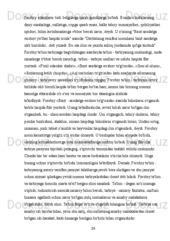 24Farobiy odamlarni turli belgilarga qarab guruhlarga bo'ladi. Bunda u kishilarning 
diniy mashabiga, millatiga, irqiga qarab emas, balki tabiiy xususiyatlari, qobiliyatlari 
iqtidori, bilim ko'nikmalariga e'tibor berish zarur, deydi. U o'zining "Baxt saodatga 
erishuv yo'llari haqida risola" asarida "Davlatning vazifasi insonlarni baxt-saodatga 
olib borishdir, -deb yozadi. Bu esa ilim va yaxshi axloq yordamida qo'lga kiritadi"
Forobiy ta'lim tarbiyaga bag'ishlangan asarlarida ta'lim - tarbiyaning muhumligi, unda
nimalarga e'tibor berish zarurligi, ta'lim - tarbiya usullari va uslubi haqida fikr 
yuritadi. «Fozil odamlar shahri», «Baxt saodatga erishuv to'g'risida», «Ihso-al-ulum»,
«Ilmlarning kelib chiqishi», «Aql ma'nolari to'g'risida» kabi asarlarida allomaning 
ijtimoiy - tarbiyaviy qarashlari o'z ifodasini topgan. Forobiy ta'lim - tarbiyani uzviy 
birlikda olib borish haqida ta'lim bergan bo'lsa ham, ammo har birining insonni 
kamolga etkazishda o'z o'rni va xususiyati bor ekanligini alohida
ta'kidlaydi. Forobiy «Baxt - saodatga erishuv to'g'risida» asarida bilimlarni o'rganish 
tartibi haqida fikr yuritadi. Uning ta'kidlashicha, avval bilish zarur bo'lgan ilm 
o'rganiladi, bu - olam asoslari haqidagi ilmdir. Uni o'rgangach, tabiiy ilmlarni, tabiiy 
jismlar tuzilishini, shaklini, osmon haqidagi bilimlarni o'rganish lozim. Undan so'ng, 
umuman, jonli tabiat o'simlik va hayvonlar haqidagi ilm o'rganiladi, deydi. Forobiy 
inson kamolotga yolg'iz o'zi erisha olmaydi. U boshqalar bilan aloqada bo'lishi, 
ularning ko'maklashuviga yoki munosabatlariga muhtoj bo'ladi. Uning fikricha 
tarbiya jarayoni tajribali pedagog, o'qituvchi tomonidan tashkil etilishi muhumdir. 
Chunki har bir odam ham baxtni va narsa hodisalarni o'zicha bila olmaydi. Unga 
buning uchun o'qituvchi bo'lishi lozimimligini ta'kidlaydi. Demak, Forobiy ta'lim - 
tarbiyaning asosiy vazifasi jamiyat talablariga javob bera oladigan va shu jamiyat 
uchun xizmat qiladigan yetuk insonni tarbiyalashdan iborat deb biladi. Forobiy ta'lim 
va tarbiyaga birinchi marta ta'rif bergan olim sanaladi. Ta'lim - degan so'z insonga 
o'qitish, tushuntirish asosida nazariy bilim berish; tarbiya - nazariy fazilatni, ma'lum 
hunarni egallash uchun zarur bo'lgan xulq normalarini va amaliy malakalarni 
o'rgatishdir, deydi olim. Ta'lim faqat so'z va o'rgatish bilangina bo'ladi. Tarbiya esa, 
amaliy ish tajriba bilan, ya'ni shu xalq, shu millatning amaliy malakalardan iborat 
bo'lgan ish-harakat, kasb-hunarga berilgan bo'lishi bilan o'rganishidir. 