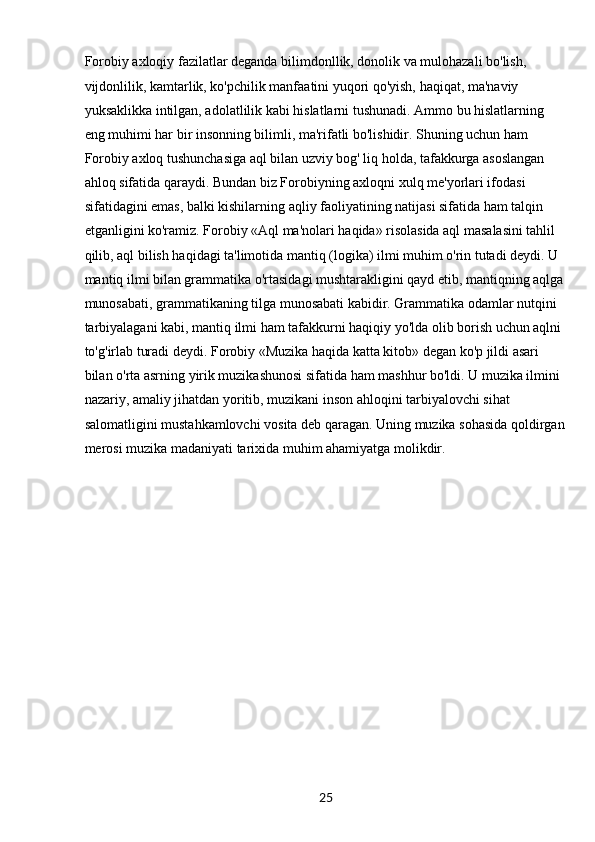 25Forobiy axloqiy fazilatlar deganda bilimdonllik, donolik va mulohazali bo'lish, 
vijdonlilik, kamtarlik, ko'pchilik manfaatini yuqori qo'yish, haqiqat, ma'naviy 
yuksaklikka intilgan, adolatlilik kabi hislatlarni tushunadi. Ammo bu hislatlarning 
eng muhimi har bir insonning bilimli, ma'rifatli bo'lishidir. Shuning uchun ham 
Forobiy axloq tushunchasiga aql bilan uzviy bog' liq holda, tafakkurga asoslangan 
ahloq sifatida qaraydi. Bundan biz Forobiyning axloqni xulq me'yorlari ifodasi 
sifatidagini emas, balki kishilarning aqliy faoliyatining natijasi sifatida ham talqin 
etganligini ko'ramiz. Forobiy «Aql ma'nolari haqida» risolasida aql masalasini tahlil 
qilib, aql bilish haqidagi ta'limotida mantiq (logika) ilmi muhim o'rin tutadi deydi. U 
mantiq ilmi bilan grammatika o'rtasidagi mushtarakligini qayd etib, mantiqning aqlga
munosabati, grammatikaning tilga munosabati kabidir. Grammatika odamlar nutqini 
tarbiyalagani kabi, mantiq ilmi ham tafakkurni haqiqiy yo'lda olib borish uchun aqlni 
to'g'irlab turadi deydi. Forobiy «Muzika haqida katta kitob» degan ko'p jildi asari 
bilan o'rta asrning yirik muzikashunosi sifatida ham mashhur bo'ldi. U muzika ilmini 
nazariy, amaliy jihatdan yoritib, muzikani inson ahloqini tarbiyalovchi sihat 
salomatligini mustahkamlovchi vosita deb qaragan. Uning muzika sohasida qoldirgan
merosi muzika madaniyati tarixida muhim ahamiyatga molikdir.
                               