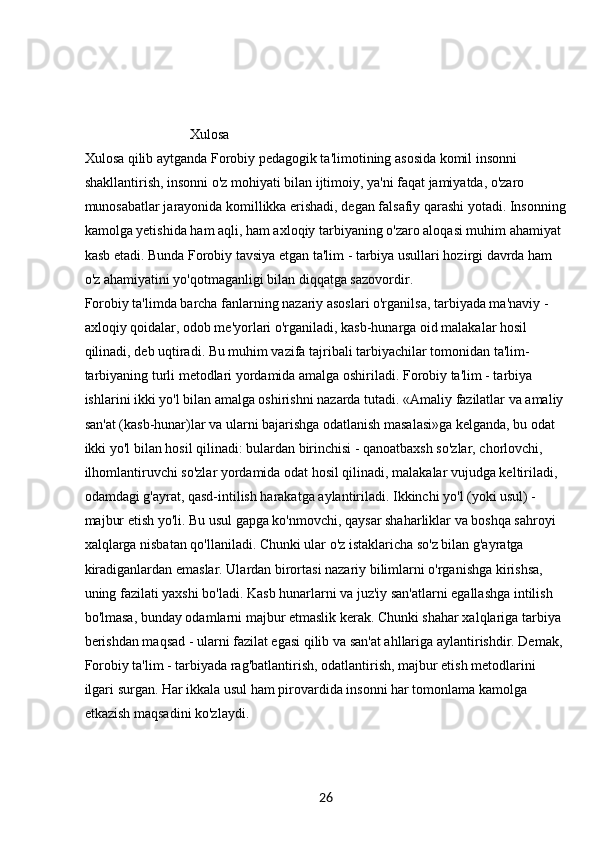26                               Xulosa
Xulosa qilib aytganda Forobiy pedagogik ta'limotining asosida komil insonni 
shakllantirish, insonni o'z mohiyati bilan ijtimoiy, ya'ni faqat jamiyatda, o'zaro 
munosabatlar jarayonida komillikka erishadi, degan falsafiy qarashi yotadi. Insonning
kamolga yetishida ham aqli, ham axloqiy tarbiyaning o'zaro aloqasi muhim ahamiyat 
kasb etadi. Bunda Forobiy tavsiya etgan ta'lim - tarbiya usullari hozirgi davrda ham 
o'z ahamiyatini yo'qotmaganligi bilan diqqatga sazovordir.
Forobiy ta'limda barcha fanlarning nazariy asoslari o'rganilsa, tarbiyada ma'naviy - 
axloqiy qoidalar, odob me'yorlari o'rganiladi, kasb-hunarga oid malakalar hosil 
qilinadi, deb uqtiradi. Bu muhim vazifa tajribali tarbiyachilar tomonidan ta'lim-
tarbiyaning turli metodlari yordamida amalga oshiriladi. Forobiy ta'lim - tarbiya 
ishlarini ikki yo'l bilan amalga oshirishni nazarda tutadi. «Amaliy fazilatlar va amaliy
san'at (kasb-hunar)lar va ularni bajarishga odatlanish masalasi»ga kelganda, bu odat 
ikki yo'l bilan hosil qilinadi: bulardan birinchisi - qanoatbaxsh so'zlar, chorlovchi, 
ilhomlantiruvchi so'zlar yordamida odat hosil qilinadi, malakalar vujudga keltiriladi, 
odamdagi g'ayrat, qasd-intilish harakatga aylantiriladi. Ikkinchi yo'l (yoki usul) - 
majbur etish yo'li. Bu usul gapga ko'nmovchi, qaysar shaharliklar va boshqa sahroyi 
xalqlarga nisbatan qo'llaniladi. Chunki ular o'z istaklaricha so'z bilan g'ayratga 
kiradiganlardan emaslar. Ulardan birortasi nazariy bilimlarni o'rganishga kirishsa, 
uning fazilati yaxshi bo'ladi. Kasb hunarlarni va juz'iy san'atlarni egallashga intilish 
bo'lmasa, bunday odamlarni majbur etmaslik kerak. Chunki shahar xalqlariga tarbiya 
berishdan maqsad - ularni fazilat egasi qilib va san'at ahllariga aylantirishdir. Demak, 
Forobiy ta'lim - tarbiyada rag'batlantirish, odatlantirish, majbur etish metodlarini 
ilgari surgan. Har ikkala usul ham pirovardida insonni har tomonlama kamolga 
etkazish maqsadini ko'zlaydi. 