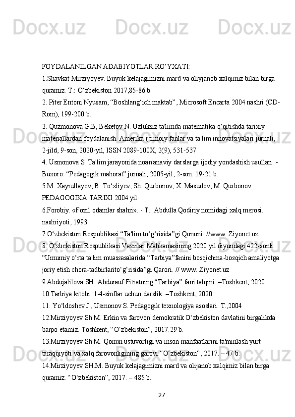 27FOYDALANILGAN ADABIYOTLAR RO‘YXATI:
1.Shavkat Mirziyoyev. Buyuk kelajagimizni mard va oliyjanob xalqimiz bilan birga 
quramiz. T.: O‘zbekiston 2017,85-86 b. 
2. Piter Entoni Nyusam, “Boshlang‘ich maktab”, Microsoft Encarta 2004 nashri (CD-
Rom), 199-200 b. 
3. Quzmonova G.B, Beketov N. Uzluksiz ta'limda matematika o‘qitishda tarixiy 
materiallardan foydalanish. Amerika ijtimoiy fanlar va ta'lim innovatsiyalari jurnali, 
2-jild, 9-son, 2020-yil, ISSN 2089-100X, 2(9), 531-537 
4. Usmonova S. Ta'lim jarayonida noan'anaviy darslarga ijodiy yondashish usullari. -
Buxoro: “Pedagogik mahorat” jurnali, 2005-yil, 2-son. 19-21 b.
5.M. Xayrullayev, B. To‘xliyev, Sh. Qurbonov, X. Masudov, M. Qurbonov 
PEDAGOGIKA TARIXI 2004 yil
6.Forobiy. «Fozil odamlar shahri». - T.: Abdulla Qodiriy nomidagi xalq merosi. 
nashriyoti, 1993.
7.O‘zbekiston Respublikasi “Ta'lim to‘g‘risida”gi Qonuni. //www. Ziyonet.uz
8. O‘zbekiston Respublikasi Vazirlar Mahkamasining 2020 yil 6iyundagi 422-sonli 
“Umumiy o‘rta ta'lim muassasalarida “Tarbiya”fanini bosqichma-bosqich amaliyotga
joriy etish chora-tadbirlarito‘g‘risida”gi Qarori. // www. Ziyonet.uz
9.Abdujalilova SH. Abdurauf Fitratning “Tarbiya” fani talqini. –Toshkent, 2020. 
10.Tarbiya kitobi. 1-4-sinflar uchun darslik. –Toshkent, 2020.
11. Yo‘ldoshev J., Usmonov S. Pedagogik texnologiya asoslari. T.,2004
12.Mirziyoyev Sh.M. Erkin va farovon demokratik O‘zbekiston davlatini birgalikda 
barpo etamiz. Toshkent, “O‘zbekiston”, 2017.29 b.
13.Mirziyoyev Sh.M. Qonun ustuvorligi va inson manfaatlarini ta'minlash yurt 
taraqqiyoti va xalq farovonligining garovi.“O‘zbekiston”, 2017. – 47 b.
14.Mirziyoyev SH.M. Buyuk kelajagimizni mard va olijanob xalqimiz bilan birga 
quramiz. “O‘zbekiston”, 2017. – 485 b.