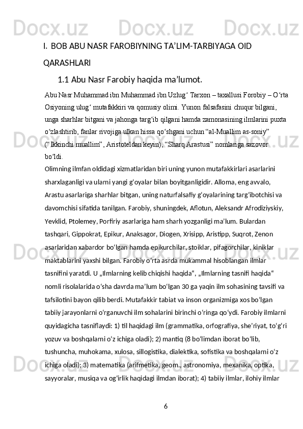 6I. BOB ABU NASR FAROBIYNING TA’LIM-TARBIYAGA OID 
QARASHLARI
1.1  Abu Nasr Farobiy haqida ma’lumot.
Abu Nasr Muhammad ibn Muhammad ibn Uzlug  Tarxon – taxallusi Forobiy – O rtaʻ ʻ
Osiyoning ulug  mutafakkiri va qomusiy olimi. Yunon falsafasini chuqur bilgani, 	
ʻ
unga sharhlar bitgani va jahonga targ ib qilgani hamda zamonasining ilmlarini puxta 	
ʻ
o zlashtirib, fanlar rivojiga ulkan hissa qo shgani uchun “al-Muallim as-soniy” 	
ʻ ʻ
(“Ikkinchi muallim”, Aristoteldan keyin), “Sharq Arastusi” nomlariga sazovor 
bo ldi.
ʻ
Olimning ilmfan oldidagi xizmatlaridan biri uning yunon mutafakkirlari asarlarini 
sharxlaganligi va ularni yangi gʻoyalar bilan boyitganligidir. Alloma, eng avvalo, 
Arastu asarlariga sharhlar bitgan, uning naturfalsafiy gʻoyalarining targʻibotchisi va 
davomchisi sifatida tanilgan. Farobiy, shuningdek, Aflotun, Aleksandr Afrodiziyskiy, 
Yevklid, Ptolemey, Porfiriy asarlariga ham sharh yozganligi maʼlum. Bulardan 
tashqari, Gippokrat, Epikur, Anaksagor, Diogen, Xrisipp, Aristipp, Suqrot, Zenon 
asarlaridan xabardor boʻlgan hamda epikurchilar, stoiklar, pifagorchilar, kiniklar 
maktablarini yaxshi bilgan. Farobiy oʻrta asrda mukammal hisoblangan ilmlar 
tasnifini yaratdi. U „Ilmlarning kelib chiqishi haqida“, „Ilmlarning tasnifi haqida“ 
nomli risolalarida oʻsha davrda maʼlum boʻlgan 30 ga yaqin ilm sohasining tavsifi va 
tafsilotini bayon qilib berdi. Mutafakkir tabiat va inson organizmiga xos boʻlgan 
tabiiy jarayonlarni oʻrganuvchi ilm sohalarini birinchi oʻringa qoʻydi. Farobiy ilmlarni 
quyidagicha tasniflaydi: 1) til haqidagi ilm (grammatika, orfografiya, sheʼriyat, toʻgʻri 
yozuv va boshqalarni oʻz ichiga oladi); 2) mantiq (8 boʻlimdan iborat boʻlib, 
tushuncha, muhokama, xulosa, sillogistika, dialektika, sofistika va boshqalarni oʻz 
ichiga oladi); 3) matematika (arifmetika, geom., astronomiya, mexanika, optika, 
sayyoralar, musiqa va ogʻirlik haqidagi ilmdan iborat); 4) tabiiy ilmlar, ilohiy ilmlar