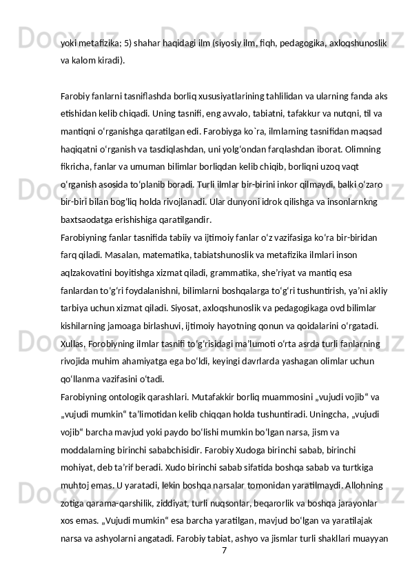 7yoki metafizika; 5) shahar haqidagi ilm (siyosiy ilm, fiqh, pedagogika, axloqshunoslik 
va kalom kiradi).
Farobiy fanlarni tasniflashda borliq xususiyatlarining tahlilidan va ularning fanda aks 
etishidan kelib chiqadi. Uning tasnifi, eng avvalo, tabiatni, tafakkur va nutqni, til va 
mantiqni oʻrganishga qaratilgan edi. Farobiyga ko`ra, ilmlarning tasnifidan maqsad 
haqiqatni oʻrganish va tasdiqlashdan, uni yolgʻondan farqlashdan iborat. Olimning 
fikricha, fanlar va umuman bilimlar borliqdan kelib chiqib, borliqni uzoq vaqt 
oʻrganish asosida toʻplanib boradi. Turli ilmlar bir-birini inkor qilmaydi, balki oʻzaro 
bir-biri bilan bogʻliq holda rivojlanadi. Ular dunyoni idrok qilishga va insonlarnkng 
baxtsaodatga erishishiga qaratilgandir.
Farobiyning fanlar tasnifida tabiiy va ijtimoiy fanlar oʻz vazifasiga koʻra bir-biridan 
farq qiladi. Masalan, matematika, tabiatshunoslik va metafizika ilmlari inson 
aqlzakovatini boyitishga xizmat qiladi, grammatika, sheʼriyat va mantiq esa 
fanlardan toʻgʻri foydalanishni, bilimlarni boshqalarga toʻgʻri tushuntirish, yaʼni akliy 
tarbiya uchun xizmat qiladi. Siyosat, axloqshunoslik va pedagogikaga ovd bilimlar 
kishilarning jamoaga birlashuvi, ijtimoiy hayotning qonun va qoidalarini oʻrgatadi. 
Xullas, Forobiyning ilmlar tasnifi toʻgʻrisidagi maʼlumoti oʻrta asrda turli fanlarning 
rivojida muhim ahamiyatga ega boʻldi, keyingi davrlarda yashagan olimlar uchun 
qoʻllanma vazifasini oʻtadi.
Farobiyning ontologik qarashlari. Mutafakkir borliq muammosini „vujudi vojib“ va 
„vujudi mumkin“ taʼlimotidan kelib chiqqan holda tushuntiradi. Uningcha, „vujudi 
vojib“ barcha mavjud yoki paydo boʻlishi mumkin boʻlgan narsa, jism va 
moddalarning birinchi sababchisidir. Farobiy Xudoga birinchi sabab, birinchi 
mohiyat, deb taʼrif beradi. Xudo birinchi sabab sifatida boshqa sabab va turtkiga 
muhtoj emas. U yaratadi, lekin boshqa narsalar tomonidan yaratilmaydi. Allohning 
zotiga qarama-qarshilik, ziddiyat, turli nuqsonlar, beqarorlik va boshqa jarayonlar 
xos emas. „Vujudi mumkin“ esa barcha yaratilgan, mavjud boʻlgan va yaratilajak 
narsa va ashyolarni angatadi. Farobiy tabiat, ashyo va jismlar turli shakllari muayyan 