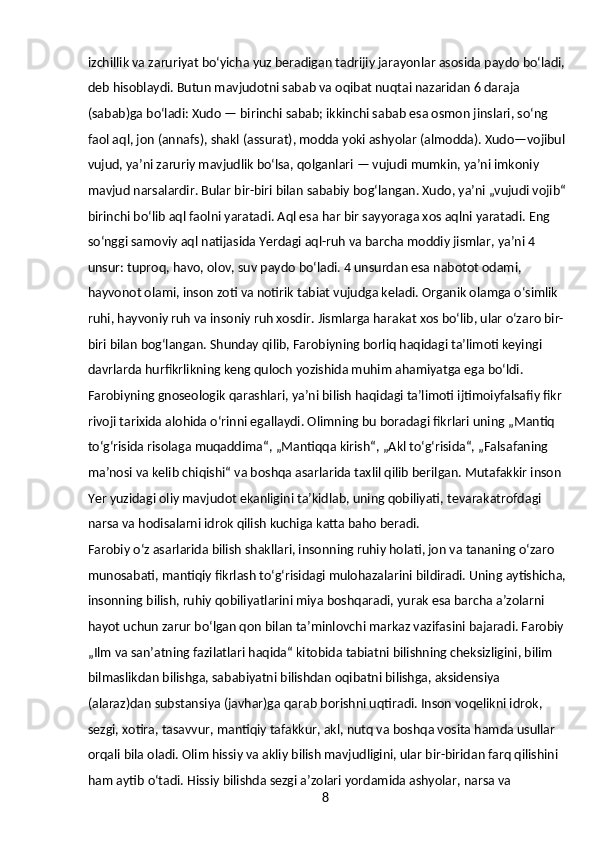 8izchillik va zaruriyat boʻyicha yuz beradigan tadrijiy jarayonlar asosida paydo boʻladi,
deb hisoblaydi. Butun mavjudotni sabab va oqibat nuqtai nazaridan 6 daraja 
(sabab)ga boʻladi: Xudo — birinchi sabab; ikkinchi sabab esa osmon jinslari, soʻng 
faol aql, jon (annafs), shakl (assurat), modda yoki ashyolar (almodda). Xudo—vojibul
vujud, yaʼni zaruriy mavjudlik boʻlsa, qolganlari — vujudi mumkin, yaʼni imkoniy 
mavjud narsalardir. Bular bir-biri bilan sababiy bogʻlangan. Xudo, yaʼni „vujudi vojib“
birinchi boʻlib aql faolni yaratadi. Aql esa har bir sayyoraga xos aqlni yaratadi. Eng 
soʻnggi samoviy aql natijasida Yerdagi aql-ruh va barcha moddiy jismlar, yaʼni 4 
unsur: tuproq, havo, olov, suv paydo boʻladi. 4 unsurdan esa nabotot odami, 
hayvonot olami, inson zoti va notirik tabiat vujudga keladi. Organik olamga oʻsimlik 
ruhi, hayvoniy ruh va insoniy ruh xosdir. Jismlarga harakat xos boʻlib, ular oʻzaro bir-
biri bilan bogʻlangan. Shunday qilib, Farobiyning borliq haqidagi taʼlimoti keyingi 
davrlarda hurfikrlikning keng quloch yozishida muhim ahamiyatga ega boʻldi.
Farobiyning gnoseologik qarashlari, yaʼni bilish haqidagi taʼlimoti ijtimoiyfalsafiy fikr 
rivoji tarixida alohida oʻrinni egallaydi. Olimning bu boradagi fikrlari uning „Mantiq 
toʻgʻrisida risolaga muqaddima“, „Mantiqqa kirish“, „Akl toʻgʻrisida“, „Falsafaning 
maʼnosi va kelib chiqishi“ va boshqa asarlarida taxlil qilib berilgan. Mutafakkir inson 
Yer yuzidagi oliy mavjudot ekanligini taʼkidlab, uning qobiliyati, tevarakatrofdagi 
narsa va hodisalarni idrok qilish kuchiga katta baho beradi.
Farobiy oʻz asarlarida bilish shakllari, insonning ruhiy holati, jon va tananing oʻzaro 
munosabati, mantiqiy fikrlash toʻgʻrisidagi mulohazalarini bildiradi. Uning aytishicha,
insonning bilish, ruhiy qobiliyatlarini miya boshqaradi, yurak esa barcha aʼzolarni 
hayot uchun zarur boʻlgan qon bilan taʼminlovchi markaz vazifasini bajaradi. Farobiy
„Ilm va sanʼatning fazilatlari haqida“ kitobida tabiatni bilishning cheksizligini, bilim 
bilmaslikdan bilishga, sababiyatni bilishdan oqibatni bilishga, aksidensiya 
(alaraz)dan substansiya (javhar)ga qarab borishni uqtiradi. Inson voqelikni idrok, 
sezgi, xotira, tasavvur, mantiqiy tafakkur, akl, nutq va boshqa vosita hamda usullar 
orqali bila oladi. Olim hissiy va akliy bilish mavjudligini, ular bir-biridan farq qilishini 
ham aytib oʻtadi. Hissiy bilishda sezgi aʼzolari yordamida ashyolar, narsa va  
