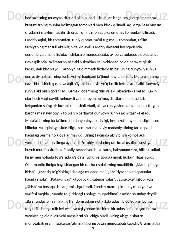 9hodisalarning muayyan sifatlari bilib olinadi. Shu bilan birga, sezgi orqali narsa va 
buyumlarning muhim boʻlmagan tomonlari ham idrok qilinadi. Aql orqali esa buyum
sifatlarini mavhumlashtirish orqali uning mohiyati va umumiy tomonlari bilinadi.
Farobiy aqlni, bir tomondan, ruhiy quvvat, yaʼni tugʻma, 2 tomondan, taʼlim-
tarbiyaning mahsuli ekanligini taʼkidlaydi. Farobiy davlatni boshqarishda, 
qonunlarga amal qilishda, kishilararo munosabatda, axloq va xulqodob qoidalariga 
rioya qilishda, taʼlimtarbiyada akl hukmidan kelib chiqqan holda harakat qilish 
kerak, deb hisoblaydi. Farobiyning qimmatli fikrlaridan biri uning dunyoviy ruh va 
dunyoviy aql, ularning barhayotligi haqidagi taʼlimotning talqinidir. Mutafakkirning 
nazarida kishining ruhi va aqli oʻlganidan keyin yoʻq boʻlib ketmaydi, balki dunyoviy 
ruh va akl bilan qoʻshiladi. Demak, odamning ruhi va akli abadiylikka ketadi. Lekin 
ular hech vaqt qaytib kelmaydi va namoyon boʻlmaydi. Ular tanani tashlab 
ketgandan soʻng bir butunlikni tashkil etadi, akl va ruh yashash davomida orttirgan 
barcha maʼnaviy boylik toʻplanib barhayot dunyoviy ruh va aklni tashkil etadi. 
Mutafakkirning bu taʼlimotida dunyoning abadiyligi, inson zotining oʻlmasligi, inson 
bilimlari va aqlining uzluksizligi, insoniyat maʼnaviy madaniyatining taraqqiyoti 
haqidagi purmaʼno gʻoyalar mavjud. Uning talqinida akliy bilish koinot akli 
yordamida haqiqiy ilmga aylanadi. Forobiy bilishning ratsional usulini asoslagan 
buyuk mutafakkirdir. U falsafiy taraqqiyotda, kuzatuv, bahsmunozara, bilish usullari,
hissiy mushohada toʻgʻrisida oʻz davri uchun eʼtiborga molik fikrlarni ilgari surdi.
Olim mantiq ilmiga bagʻishlangan bir necha risolalarning muallifidir. „Mantiq ilmiga 
kirish“, „Mantiq toʻgʻrisidagi risolaga muqaddima“, „Sheʼriyat sanʼati qonunlari 
haqida risola“, „Kataguriyas“ kitobi yoki „Kategoriyalar“, „Eysagoge“ kitobi yoki 
„Kirish“ va boshqa shular jumlasiga kiradi. Forobiy mantiq ilmining mohiyati va 
vazifasi haqida „Mantiq toʻgʻrisidagi risolaga muqaddima“ asarida shunday deydi: 
„Bu shunday bir sanʼatki, u har doim odam notiklikda adashib qoladigan boʻlsa, 
toʻgʻri fikrlashga olib keluvchi va aql yordamida biror bir xulosa qilinadigan boʻlsa, 
xatolarning oldini oluvchi narsalarni oʻz ichiga oladi. Uning aklga nisbatan 
munosabati grammatika sanʼatining tilga nisbatan munosabati kabidir. Grammatika  