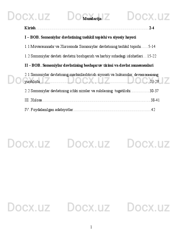 1Mundarija
Kirish ................................................................................................................ 2- 4
I –   BOB.   Somoniylar   davlatining   tashkil   topishi   va   siyosiy   hayoti
1.1 Movaraunnahr   va   Xurosonda   Somoniylar   davlatining   tashkil   topishi ....... 5- 14
1.2 Somoniylar   davlati   davlatni   boshqarish   va   harbiy   sohadagi   islohatlari…15- 22
II –   BOB.   Somoniylar   davlatining   boshqaruv   tizimi   va   davlat   muassasalari
2.1 Somoniylar davlatining markazlashtirish siyosati va hukumdor .devonxonasining 
yuritilishi ............................................................................................................ 23- 29
2.2 Somoniylar   davlatining   ichki   nizolar   va   sulolaning   tugatilishi .................. 30- 37
III. Xulosa ........................................................................................................... 38- 41
IV. Foydalanilgan   adabiyotlar ............................................................................. 42 