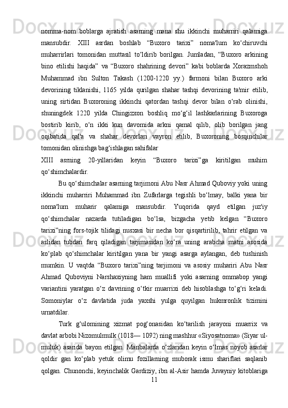 11nomma-nom   boblarga   ajratish   asarning   mana   shu   ikkinchi   muharriri   qalamiga
mansubdir.   XIII   asrdan   boshlab   “Buxoro   tarixi”   noma'lum   ko‘chiruvchi
muharrirlari   tomonidan   muttasil   to‘ldirib   borilgan.   Jumladan,   “Buxoro   arkining
bino   etilishi   haqida”   va   “Buxoro   shahrining   devori”   kabi   boblarda   Xorazmshoh
Muhammad   ibn   Sulton   Takash   (1200-1220   yy.)   farmoni   bilan   Buxoro   arki
devorining   tiklanishi,   1165   yilda   qurilgan   shahar   tashqi   devorining   ta'mir   etilib,
uning   sirtidan   Buxoroning   ikkinchi   qatordan   tashqi   devor   bilan   o‘rab   olinishi,
shuningdek   1220   yilda   Chingizxon   boshliq   mo‘g‘il   lashkarlarining   Buxoroga
bostirib   kirib,   o‘n   ikki   kun   davomida   arkni   qamal   qilib,   olib   borilgan   jang
oqibatida   qal'a   va   shahar   devorlari   vayron   etilib,   Buxoroning   bosqinchilar
tomonidan olinishga bag‘ishlagan sahifalar
XIII   asrning   20-yillaridan   keyin   “Buxoro   tarixi”ga   kiritilgan   muhim
qo‘shimchalardir.
Bu qo‘shimchalar asarning tarjimoni Abu Nasr Ahmad Quboviy yoki uning
ikkinchi   muharriri   Muhammad   ibn   Zufarlarga   tegishli   bo‘lmay,   balki   yana   bir
noma'lum   muharir   qalamiga   mansubdir.   Yuqorida   qayd   etilgan   juz'iy
qo‘shimchalar   nazarda   tutiladigan   bo‘lsa,   bizgacha   yetib   kelgan   “Buxoro
tarixi”ning   fors-tojik   tilidagi   nusxasi   bir   necha   bor   qisqartirilib,   tahrir   etilgan   va
aslidan   tubdan   farq   qiladigan   tarjimasidan   ko‘ra   uning   arabcha   matni   asosida
ko‘plab   qo‘shimchalar   kiritilgan   yana   bir   yangi   asarga   aylangan,   deb   tushinish
mumkin.   U   vaqtda   “Buxoro   tarixi”ning   tarjimoni   va   asosiy   muhariri   Abu   Nasr
Ahmad   Quboviyni   Narshaxiyning   ham   muallifi   yoki   asarning   ommabop   yangi
variantini   yaratgan   o‘z   davrining   o‘tkir   muarrixi   deb   hisoblashga   to‘g‘ri   keladi.
Somoniylar   o‘z   davlatida   juda   yaxshi   yulga   quyilgan   hukmronlik   tizimini
urnatdilar.
Turk   g‘ulomining   xizmat   pog‘onasidan   ko‘tarilish   jarayoni   muarrix   va
davlat arbobi   Nizomulmulk   (1018—   1092)   ning   mashhur   «Siyosatnoma»   (Siyar   ul-
muluk)   asarida   bayon   etilgan.   Manbalarda   o‘zlaridan   keyin   o‘lmas   noyob   asarlar
qoldir   gan   ko‘plab   yetuk   olimu   fozillarning   muborak   ismu   shariflari   saqlanib
qolgan. Chunonchi, keyinchalik Gardiziy, ibn al-Asir  hamda Juvayniy kitoblariga 