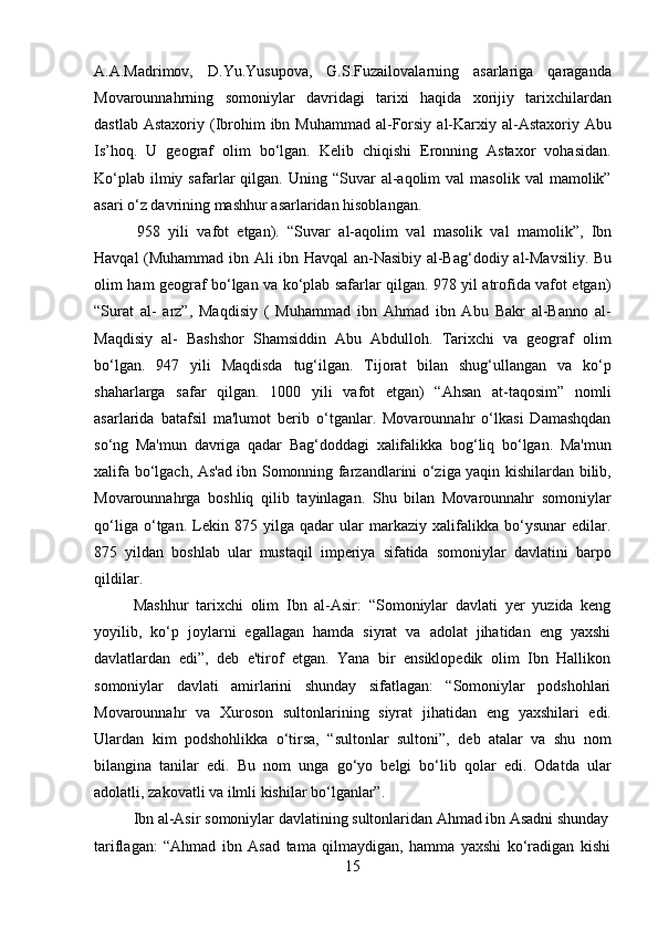 15A.A.Madrimov,   D.Yu.Yusupova,   G.S.Fuzailovalarning   asarlariga   qaraganda
Movarounnahrning   somoniylar   davridagi   tarixi   haqida   xorijiy   tarixchilardan
dastlab Astaxoriy   (Ibrohim   ibn   Muhammad   al-Forsiy   al-Karxiy   al-Astaxoriy   Abu
Is’hoq.   U   geograf   olim   bo‘lgan.   Kelib   chiqishi   Eronning   Astaxor   vohasidan.
Ko‘plab   ilmiy  safarlar   qilgan.  Uning  “Suvar   al-aqolim  val  masolik   val   mamolik”
asari o‘z davrining mashhur asarlaridan hisoblangan.
958   yili   vafot   etgan).   “Suvar   al-aqolim   val   masolik   val   mamolik”,   Ibn
Havqal (Muhammad   ibn   Ali   ibn   Havqal   an-Nasibiy   al-Bag‘dodiy   al-Mavsiliy.   Bu
olim   ham geograf bo‘lgan va ko‘plab safarlar qilgan. 978 yil atrofida vafot etgan)
“Surat   al-   arz”,   Maqdisiy   (   Muhammad   ibn   Ahmad   ibn   Abu   Bakr   al-Banno   al-
Maqdisiy   al-   Bashshor   Shamsiddin   Abu   Abdulloh.   Tarixchi   va   geograf   olim
bo‘lgan.   947   yili   Maqdisda   tug‘ilgan.   Tijorat   bilan   shug‘ullangan   va   ko‘p
shaharlarga   safar   qilgan.   1000   yili   vafot   etgan)   “Ahsan   at-taqosim”   nomli
asarlarida   batafsil   ma'lumot   berib   o‘tganlar.   Movarounnahr   o‘lkasi   Damashqdan
so‘ng   Ma'mun   davriga   qadar   Bag‘doddagi   xalifalikka   bog‘liq   bo‘lgan.   Ma'mun
xalifa bo‘lgach, As'ad ibn Somonning farzandlarini o‘ziga yaqin kishilardan bilib,
Movarounnahrga   boshliq   qilib   tayinlagan.   Shu   bilan   Movarounnahr   somoniylar
qo‘liga   o‘tgan.   Lekin   875   yilga   qadar   ular   markaziy   xalifalikka   bo‘ysunar   edilar.
875   yildan   boshlab   ular   mustaqil   imperiya   sifatida   somoniylar   davlatini   barpo
qildilar.
Mashhur   tarixchi   olim   Ibn   al-Asir:   “Somoniylar   davlati   yer   yuzida   keng
yoyilib,   ko‘p   joylarni   egallagan   hamda   siyrat   va   adolat   jihatidan   eng   yaxshi
davlatlardan   edi”,   deb   e'tirof   etgan.   Yana   bir   ensiklopedik   olim   Ibn   Hallikon
somoniylar   davlati   amirlarini   shunday   sifatlagan:   “Somoniylar   podshohlari
Movarounnahr   va   Xuroson   sultonlarining   siyrat   jihatidan   eng   yaxshilari   edi.
Ulardan   kim   podshohlikka   o‘tirsa,   “sultonlar   sultoni”,   deb   atalar   va   shu   nom
bilangina   tanilar   edi.   Bu   nom   unga   go‘yo   belgi   bo‘lib   qolar   edi.   Odatda   ular
adolatli, zakovatli va ilmli kishilar bo‘lganlar”.
Ibn   al-Asir   somoniylar   davlatining   sultonlaridan   Ahmad   ibn   Asadni  shunday
tariflagan:   “Ahmad   ibn   Asad   tama   qilmaydigan,   hamma   yaxshi   ko‘radigan   kishi