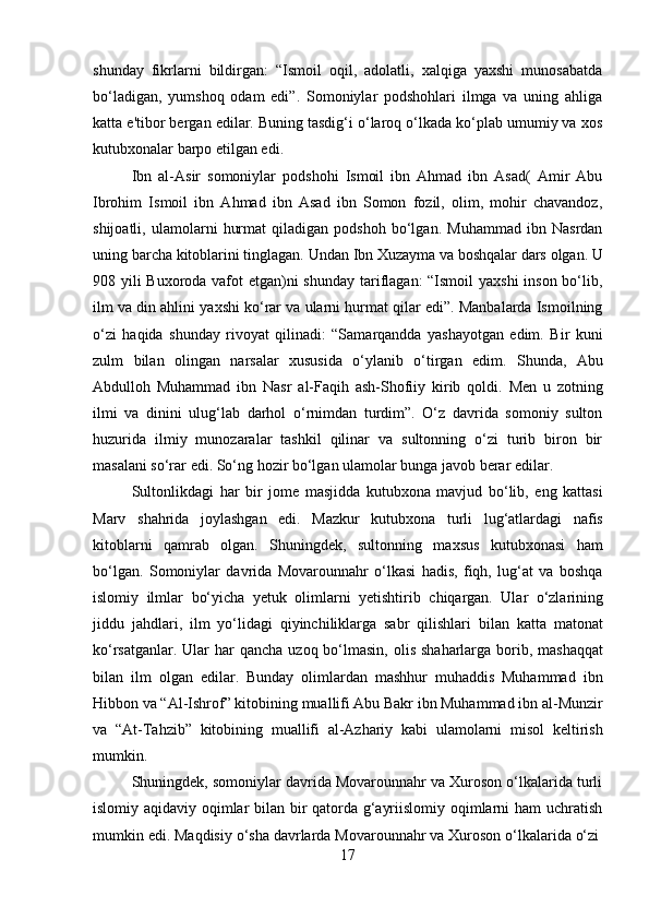 17shunday   fikrlarni   bildirgan:   “Ismoil   oqil,   adolatli,   xalqiga   yaxshi   munosabatda
bo‘ladigan,   yumshoq   odam   edi”.   Somoniylar   podshohlari   ilmga   va   uning   ahliga
katta e'tibor bergan edilar. Buning tasdig‘i o‘laroq o‘lkada ko‘plab umumiy va xos
kutubxonalar barpo etilgan edi.
Ibn   al-Asir   somoniylar   podshohi   Ismoil   ibn   Ahmad   ibn   Asad(   Amir   Abu
Ibrohim   Ismoil   ibn   Ahmad   ibn   Asad   ibn   Somon   fozil,   olim,   mohir   chavandoz,
shijoatli,   ulamolarni   hurmat   qiladigan   podshoh   bo‘lgan.   Muhammad   ibn   Nasrdan
uning   barcha   kitoblarini   tinglagan.   Undan   Ibn   Xuzayma   va   boshqalar   dars   olgan.   U
908 yili Buxoroda vafot  etgan)ni  shunday tariflagan:  “Ismoil  yaxshi  inson bo‘lib,
ilm va din ahlini yaxshi ko‘rar va ularni hurmat qilar edi”. Manbalarda Ismoilning
o‘zi   haqida   shunday   rivoyat   qilinadi:   “Samarqandda   yashayotgan   edim.   Bir   kuni
zulm   bilan   olingan   narsalar   xususida   o‘ylanib   o‘tirgan   edim.   Shunda,   Abu
Abdulloh   Muhammad   ibn   Nasr   al-Faqih   ash-Shofiiy   kirib   qoldi.   Men   u   zotning
ilmi   va   dinini   ulug‘lab   darhol   o‘rnimdan   turdim”.   O‘z   davrida   somoniy   sulton
huzurida   ilmiy   munozaralar   tashkil   qilinar   va   sultonning   o‘zi   turib   biron   bir
masalani so‘rar edi. So‘ng hozir bo‘lgan ulamolar bunga javob berar edilar.
Sultonlikdagi   har   bir   jome   masjidda   kutubxona   mavjud   bo‘lib,   eng   kattasi
Marv   shahrida   joylashgan   edi.   Mazkur   kutubxona   turli   lug‘atlardagi   nafis
kitoblarni   qamrab   olgan.   Shuningdek,   sultonning   maxsus   kutubxonasi   ham
bo‘lgan.   Somoniylar   davrida   Movarounnahr   o‘lkasi   hadis,   fiqh,   lug‘at   va   boshqa
islomiy   ilmlar   bo‘yicha   yetuk   olimlarni   yetishtirib   chiqargan.   Ular   o‘zlarining
jiddu   jahdlari,   ilm   yo‘lidagi   qiyinchiliklarga   sabr   qilishlari   bilan   katta   matonat
ko‘rsatganlar. Ular har   qancha   uzoq   bo‘lmasin,   olis   shaharlarga   borib,   mashaqqat
bilan   ilm   olgan   edilar.   Bunday   olimlardan   mashhur   muhaddis   Muhammad   ibn
Hibbon va “Al-Ishrof” kitobining muallifi Abu Bakr ibn Muhammad ibn al-Munzir
va   “At-Tahzib”   kitobining   muallifi   al-Azhariy   kabi   ulamolarni   misol   keltirish
mumkin.
Shuningdek, somoniylar davrida Movarounnahr va Xuroson o‘lkalarida turli
islomiy aqidaviy oqimlar bilan bir qatorda g‘ayriislomiy oqimlarni ham uchratish
mumkin   edi.   Maqdisiy   o‘sha   davrlarda   Movarounnahr   va   Xuroson   o‘lkalarida   o‘zi 