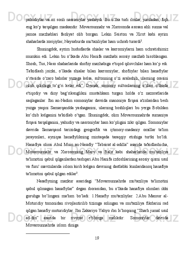 19yahudiylar   va   oz   sonli   nasroniylar   yashaydi.   Bu   o‘lka   turli   ilmlar,   jumladan,   fiqh
eng ko‘p   tarqalgan   maskandir.   Movarounnahr   va   Xurosonda   asosan   ahli   sunna   val
jamoa   mazhablari   faoliyat   olib   borgan.   Lekin   Seiston   va   Xirot   kabi   ayrim
shaharlarda xorijiylar, Naysaburda mu'taziliylar ham uchrab turardi 1
.
Shuningdek,   ayrim   hududlarda   shialar   va   karromiylarni   ham   uchratishimiz
mumkin   edi.   Lekin   bu   o‘lkada   Abu   Hanifa   mazhabi   asosiy   mazhab   hisoblangan.
Shosh, Tus, Naso shaharlarida shofiiy mazhabiga e'tiqod qiluvchilar ham ko‘p edi.
Ta'kidlash   joizki,   o‘lkada   shialar   bilan   karromiylar,   shofiiylar   bilan   hanafiylar
o‘rtasida   o‘zaro   bahslar   yuzaga   kelsa,   sultonning   o‘zi   aralashib,   ularning   orasini
isloh   qilishiga   to‘g‘ri   kelar   edi”.   Demak,   somoniy   sultonlarning   o‘zlari   o‘lkada
e'tiqodiy   va   diny   bag‘rikenglikni   mustahkam   turgan   holda   o‘z   nazoratlarida
saqlaganlar.   Ibn   an-Nadim   somoniylar   davrida   manoniya   firqasi   a'zolaridan   besh
yuzga   yaqini   Samarqandda   yashaganini,   ularning   boshliqlari   bu   yerga   Bobildan
ko‘chib   kelganini   ta'kidlab   o‘tgan.   Shuningdek,   olim   Movarounnahrda   sumaniya
firqasi tarqalganini, yahudiy va nasroniylar ham ko‘pligini zikr qilgan. Somoniylar
davrida   Samarqand   tarixidagi   geografik   va   ijtimoiy-madaniy   omillar   ta'lim
jarayonlari,   ayniqsa   hanafiylikning   mintaqada   taraqqiy   etishiga   turtki   bo‘ldi.
Hanafiya   olimi   Abul   Muin   an-Nasafiy   “Tabsirat   al-adilla”   asarida   ta'kidlashicha,
Movarounnahr   va   Xurosonning   Marv   va   Balx   kabi   shaharlarida   mu'taziliya
ta'limotini qabul qilganlardan tashqari Abu Hanifa   izdoshlarining asosiy qismi usul
va furu' mavzularida islom  kirib kelgan davrning dastlabki  kunlaridanoq hanafiya
ta'limotini qabul qilgan edilar 2
.
Nasafiyning   mazkur   asaridagi   “Movarounnahrda   mu'taziliya   ta'limotini
qabul   qilmagan   hanafiylar”   degan   iborasidan,   bu   o‘lkada   hanafiya   olimlari   ikki
guruhga   bo‘lingani   ma'lum   bo‘ladi:   1.Hanafiy   mu'taziliylar.   2.Abu   Mansur   al-
Moturidiy   tomonidan   rivojlantirilib   tizimga   solingan   va   mu'taziliya   fikrlarini   rad
qilgan   hanafiy moturidiylar.   Ibn   Zakariyo   Yahyo   ibn   Is’hoqning   “Sharh   jumal   usul
ad-din”   asarida   bir   rivoyat   e'tiborga   molikdir:   Somoniylar   davrida
Movarounnahrda   islom   diniga