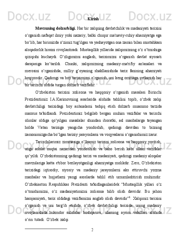 2Kirish
Mavzuning   dolzarbligi.  Har   bir   xalqning   davlatchilik   va   madaniyati   tarixini
o‘rganish nafaqat ilmiy yoki nazariy, balki chuqur ma'naviy-ruhiy ahamiyatga ega
bo‘lib,   har   birimizda   o‘zimiz   tug‘ilgan   va   yashayotgan   ona   zamin   bilan   mustahkam
aloqadorlik hissini rivojlantiradi. Mustaqillik yillarida xalqimizning o‘z o‘tmishiga
qiziqishi   kuchaydi.   O‘zligimizni   anglash,   tariximizni   o‘rganish   davlat   siyosati
darajasiga   ko‘tarildi.   Chunki,   xalqimizning   madaniy-ma'rifiy   an'analari   va
merosini   o‘rganishda,   milliy   g‘oyaning   shakllanishida   tarix   fanining   ahamiyati
beqiyosdir. Qadimgi va boy tariximizni o‘rganish, uni keng ommaga yetkazish har
bir tarixchi oldida turgan dolzarb vazifadir.
O‘zbekiston   tarixini   xolisona   va   haqqoniy   o‘rganish   masalasi   Birinchi
Prezidentimiz   I.A.Karimovning   asarlarida   alohida   tahlilini   topib,   o‘zbek   xalqi
davlatchiligi   tarixidagi   boy   an'analarni   tadqiq   etish   dolzarb   muammo   tarzida
maxsus   ta'kidlandi.   Prezidentimiz   belgilab   bergan   muhim   vazifalar   va   tarixchi
olimlar   oldiga   qo‘yilgan   masalalar   shundan   iboratki,   asl   manbalarga   tayangan
holda   Vatan   tarixiga   yangicha   yondoshib,   qadimgi   davrdan   to   bizning
zamonimizgacha bo‘lgan tarixiy jarayonlarni va voqyealarni o‘rganishimiz zarur.
Tarixchilarimiz   zimmasiga  o‘lkamiz  tarixini  xolisona   va  haqqoniy  yoritish,
unga   adolat   nuqtai   nazaridan   yondoshish   va   baho   berish   kabi   ulkan   vazifalar
qo‘yildi. O‘zbekistonning qadimgi tarixi va madaniyati, qadimgi madaniy aloqalar
mavzulariga katta e'tibor berilayotganligi ahamiyatga molikdir. Zero, O‘zbekiston
tarixidagi   iqtisodiy,   siyosiy   va   madaniy   jarayonlarni   aks   ettiruvchi   yozma
manbalar   va   hujjatlarni   yangi   asoslarda   tahlil   etib   umumlashtirish   muhimdir.
O’zbekiaston   Respublikas   Prezidenti   ta'kidlaganlaridek   “Mustaqillik   yillari   o‘z
o‘tmishimizni,   o‘z   madaniyatimizni   xolisona   bilib   olish   davridir.   Bu   jahon
hamjamiyati,   tarix   oldidagi   vazifamizni   anglab   olish   davridir” 1
.   Xalqimiz   tarixini
o‘rganish   va   uni   targ‘ib   etishda,   o‘zbek   davlatchiligi   tarixida,   uning   madaniy
rivojlanishida   hukmdor   sulolalar   boshqaruvi,   ularning   ayrim   vakillari   alohida
o‘rin   tutadi.   O‘zbek   xalqi 