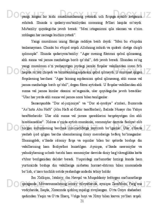 21yangi   kirgan   bir   kishi   musulmonlarning   yetmish   uch   firqaga   ajralib   ketganini
eshitadi.   Shunda   u   qadariy-mu'taziliydan   insonning   fe'llari   haqida   so‘raydi.
Mu'taziliy   quyidagicha   javob   beradi:   “Men   istaganimni   qila   olaman   va   o‘zim
xohlagan har narsaga kuchim yetadi”.
Yangi   musulmon   uning   fikriga   raddiya   berib   deydi:   “Men   bu   e'tiqodni
tanlamayman. Chunki bu e'tiqod orqali Allohning xohish va qudrati chetga chiqib
qolmoqda”.   Shunda   qadariymu'taziliy:   “Agar   mening   fikrimni   qabul   qilmasang,
ahli  sunna val  jamoa mazhabiga borib qo‘shil”,  deb javob beradi. Shundan so‘ng
yangi   musulmon   o‘zi   yashayotgan   joydagi   jamiki   firqalar   vakillaridan   inson   fe'li
haqida so‘rab chiqadi va birontasining aqidasini qabul qilmaydi. U murojaat qilgan
firqalarning   barchasi:   “Agar   bizning   aqidamizni   qabul   qilmasang,   ahli   sunna   val
jamoa mazhabiga   borib qo‘shil”, degan fikrni aytishadi.   U firqalar vakillaridan   ahli
sunna   val   jamoa   kimlar   ekanini   so‘raganida,   ular   quyidagicha   javob   beradilar:
“Ular har yerda ahli sunna val jamoa nomi bilan tanilganlar.
Samarqandda   “Dor   al-juzjoniya”   va   “Dor   al-iyodiya”   a'zolari,   Buxoroda
“As’hobi   Abu   Hafs”   (Abu   Hafs   al-Kabir   tarafdorlari),   Balxda   Nusayr   ibn   Yahyo
tarafdorlaridir.   Ular   ahli   sunna   val   jamoa   qarashlarini   tarqatayotgan   ilm   ahli
hisoblanadilar”. Xulosa o‘rnida aytish mumkinki, somoniylar davrida faoliyat olib
borgan   sultonlarning   barchasi   ilm-ma'rifatga   xayrixoh   bo‘lganlar.   Ular   o‘lkada
yashab   ijod   qilgan   barcha   ulamolarning   ilmiy   meroslariga   befarq   bo‘lmaganlar.
Shuningdek,   o‘lkada   islomiy   firqa   va   oqimlar   bilan   bir   qatorda   boshqa   din
vakillarining   ham   faoliyatlari   kuzatilgan.   Ayniqsa,   o‘lkada   nasroniylar   va
yahudiylarning uchrab turishi ham somoniylar davrida diniy bag‘rikenglikka katta
e'tibor   berilganidan   dalolat   beradi.   Yuqoridagi   ma'lumotlar   hozirgi   kunda   ham
yurtimizda   boshqa   din   vakillariga   nisbatan   hurmat-ehtirom   bilan   muomalada
bo‘lish, o‘zaro tinchlik ostida yashashga undashi tabiiy holdir.
Ibn   Xolliqon,   Istahriy,   ibn   Havqal   va   Muqaddasiy   keltirgan   ma'lumotlarga
qaraganda,   Movarounnahrning   asosiy   viloyatlarida,   ayniqsa   Zarafshon,   Farg‘ona
vodiylarida,   Ilaqda,   Xorazmda   qishloq   xujaligi   rivojlangan.   O‘rta   Osiyo   shaharlari
qadimdan   Yaqin   va   O‘rta   Sharq,   Volga   buyi   va   Xitoy   bilan   karvoi   yo‘llari   orqali 